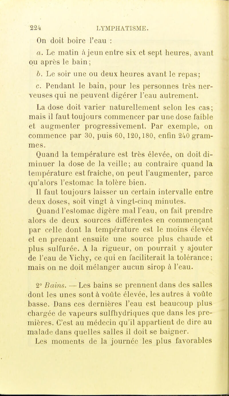 On doit boire l'eau : a. Le matin à jeun entre six et sept heures, avant ou après le bain ; b. Le soir une ou deux heures avant le repas; c. Pendant le bain, pour les personnes très ner- veuses qui ne peuvent digérer l'eau autrement. La dose doit varier naturellement selon les cas; mais il faut toujours commencer par une dose faible et augmenter progressivement. Par exemple, on commence par 30, puis 60, 120,180, enfin 240 gram- mes. Quand la température est très élevée, on doit di- minuer la dose de la veille; au contraire quand la température est fraîche, on peut l'augmenter, parce qu'alors l'estomac la tolère bien. Il faut toujours laisser un certain intervalle entre deux doses, soit vingt à vingt-cinq minutes. Quand l'estomac digère mal l'eau, on fait prendre alors de deux sources différentes en commençant par celle dont la température est le moins élevée et en prenant ensuite une source plus chaude et plus sulfurée. A la rigueur, on pourrait y ajouter de l'eau de Vichy, ce qui en faciliterait la tolérance; mais on ne doit mélanger aucun sirop à l'eau. 2° Bains. — Les bains se prennent dans des salles dont les unes sont à voûte élevée, les autres à voûte basse. Dans ces dernières l'eau est beaucoup plus chargée de vapeurs sulfhydriques que dans les pre- mières. C'est au médecin qu'il appartient de dire au malade clans quelles salles il doit se baigner. Les moments de la journée les plus favorables