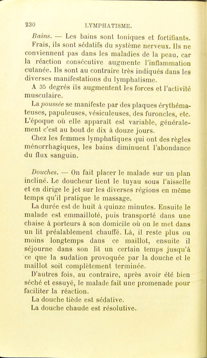 Bains. — Les bains sont toniques et fortifiants. Frais, ils sont sédatifs du système nerveux. Ils ne conviennent pas dans les maladies de la peau, car la réaction consécutive augmente l'inflammation cutanée. Ils sont au contraire très indiqués dans les diverses manifestations du Iymphalisme. A 35 degrés ils augmentent les forces et l'activité musculaire. La poussée se manifeste par des plaques érythéma- teuses, papuleuses, vésiculeuses, des furoncles, etc. L'époque où elle apparaît est variable, générale- ment c'est au bout de dix à douze jours. Chez les femmes lymphatiques qui ont des règles ménorrhagiques, les bains diminuent l'abondance du flux sanguin. Douches. — On fait placer le malade sur un plan incliné. Le doucheur tient le tuyau sous l'aisselle et en dirige le jet sur les diverses régions en même temps qu'il pratique le massage. La durée est de huit à quinze minutes. Ensuite le malade est emmailloté, puis transporté dans une chaise à porteurs à son domicile où on le met dans un lit préalablement chauffé. Là, il reste plus ou moins longtemps dans ce maillot, ensuite il séjourne dans son lit un certain temps jusqu'à ce que la sudation provoquée par la douche et le maillot soit complètement terminée. D'autres fois, au contraire, après avoir été bien séché et essuyé, le malade fait une promenade pour faciliter la réaction. La douche tiède est sédative. La douche chaude est résolutive.