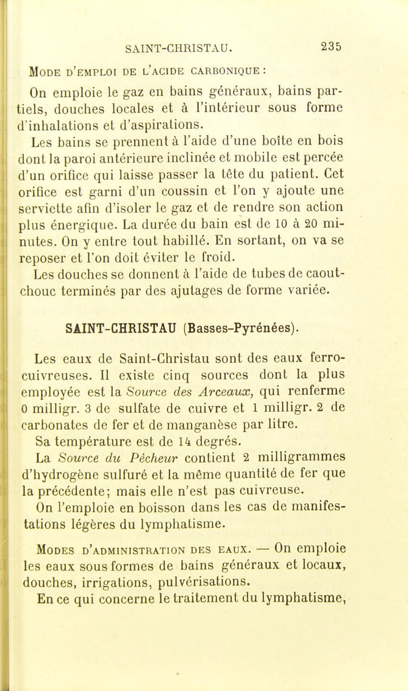 SAINT-CHRISTAU. Mode d'emploi de l'acide carbonique : On emploie le gaz en bains généraux, bains par- tiels, douches locales et à l'intérieur sous forme d'inhalations et d'aspirations. Les bains se prennent à l'aide d'une boîte en bois dont la paroi antérieure inclinée et mobile est percée d'un orifice qui laisse passer la tête du patient. Cet orifice est garni d'un coussin et l'on y ajoute une serviette afin d'isoler le gaz et de rendre son action plus énergique. La durée du bain est de 10 à 20 mi- nutes. On y entre tout habillé. En sortant, on va se reposer et l'on doit éviter le froid. Les douches se donnent à l'aide de tubes de caout- chouc terminés par des ajutages de forme variée. SAINT-CHRISTAU (Basses-Pyrénées). Les eaux de Saint-Christau sont des eaux ferro- cuivreuses. Il existe cinq sources dont la plus employée est la Source des Arceaux, qui renferme 0 milligr. 3 de sulfate de cuivre et 1 milligr. 2 de carbonates de fer et de manganèse par litre. Sa température est de 14 degrés. La Source du Pêcheur contient 2 milligrammes d'hydrogène sulfuré et la même quantité de fer que la précédente; mais elle n'est pas cuivreuse. On l'emploie en boisson dans les cas de manifes- tations légères du lymphatisme. Modes d'administration des eaux. — On emploie les eaux sous formes de bains généraux et locaux, douches, irrigations, pulvérisations. En ce qui concerne le traitement du lymphatisme,