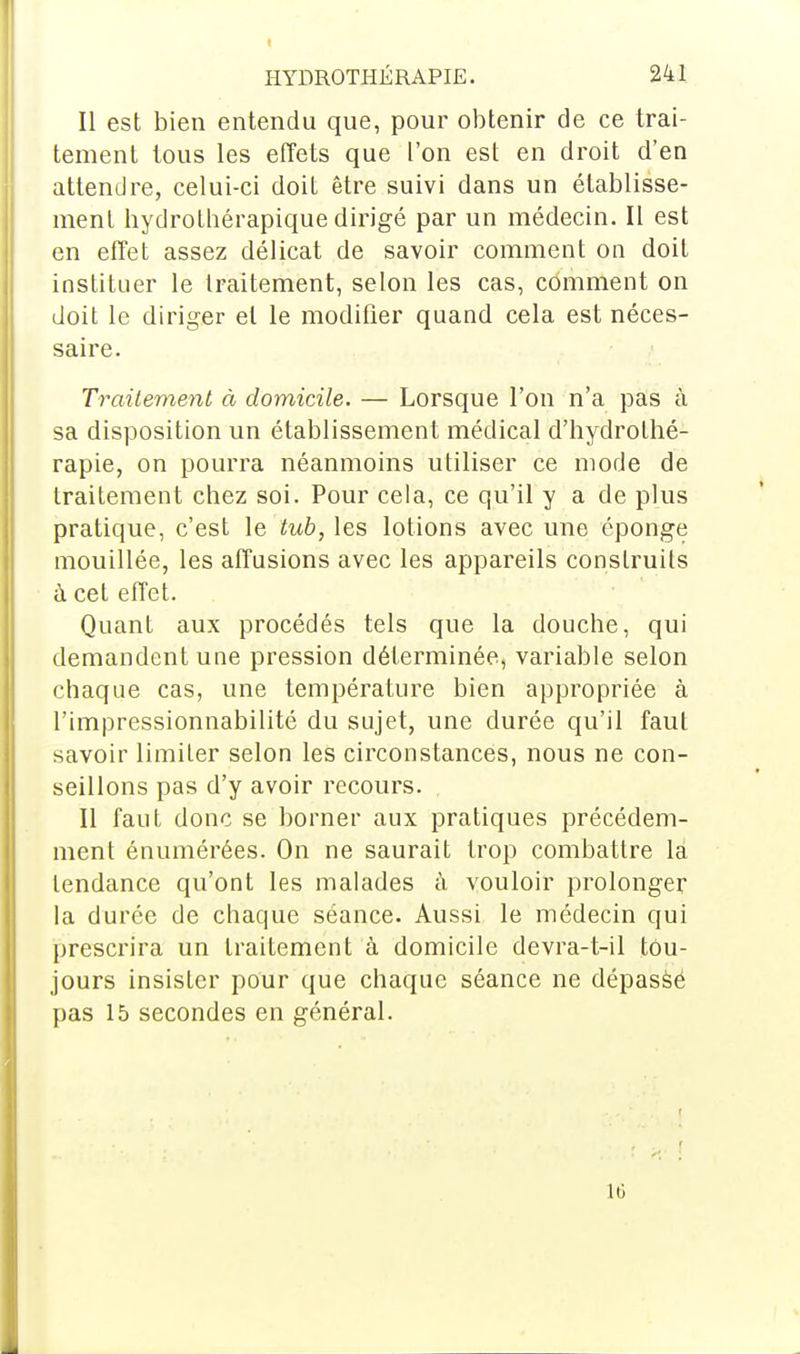 Il est bien entendu que, pour obtenir de ce trai- tement tous les effets que l'on est en droit d'en attendre, celui-ci doit être suivi dans un établisse- ment hydrotbérapique dirigé par un médecin. Il est en effet assez délicat de savoir comment on doit instituer le traitement, selon les cas, comment on doit le diriger et le modifier quand cela est néces- saire. Traitement à domicile. — Lorsque l'on n'a pas à sa disposition un établissement médical d'hydrothé- rapie, on pourra néanmoins utiliser ce mode de traitement chez soi. Pour cela, ce qu'il y a de plus pratique, c'est le tub, les lotions avec une éponge mouillée, les affusions avec les appareils construits à cet effet. Quant aux procédés tels que la douche, qui demandent une pression déterminée, variable selon chaque cas, une température bien appropriée à l'impressionnabilité du sujet, une durée qu'il faut savoir limiter selon les circonstances, nous ne con- seillons pas d'y avoir recours. Il faut donc se borner aux pratiques précédem- ment énumérées. On ne saurait trop combattre la tendance qu'ont les malades à vouloir prolonger la durée de chaque séance. Aussi le médecin qui prescrira un traitement à domicile devra-t-il tou- jours insister pour que chaque séance ne dépassé pas 15 secondes en général. L6