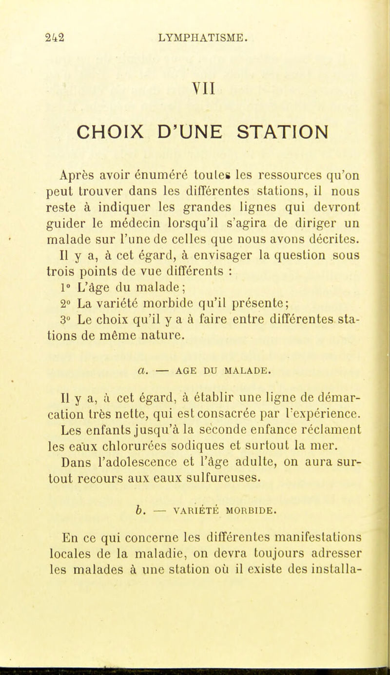 VII CHOIX D'UNE STATION Après avoir énuméré toules les ressources qu'on peut trouver dans les différentes stations, il nous reste à indiquer les grandes lignes qui devront guider le médecin lorsqu'il s'agira de diriger un malade sur l'une de celles que nous avons décrites. Il y a, à cet égard, à envisager la question sous trois points de vue différents : 1° L'âge du malade ; 2° La variété morbide qu'il présente; 3° Le choix qu'il y a à faire entre différentes sta- tions de même nature. a. — AGE DU MALADE. Il y a, à cet égard, à établir une ligne de démar- cation très nette, qui est consacrée par l'expérience. Les enfants jusqu'à la seconde enfance réclament les eaux chlorurées sodiques et surtout la mer. Dans l'adolescence et l'âge adulte, on aura sur- tout recours aux eaux sulfureuses. b. — VARIÉTÉ MORBIDE. En ce qui concerne les différentes manifestations locales de la maladie, on devra toujours adresser les malades à une station où il existe des installa-