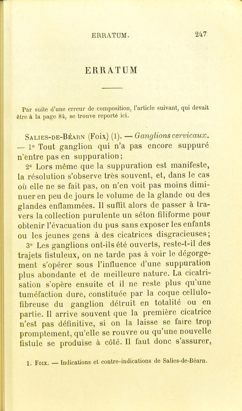 ERRATUM Par suite d'une erreur de composition, l'article suivant, qui devait être à la page 84, se trouve reporté ici. Salies-de-Béarn (Foix) (1). — Ganglions cervicaux. — 1° Tout ganglion qui n'a pas encore suppuré n'entre pas en suppuration; 2° Lors même que la suppuration est manifeste, la résolution s'observe très souvent, et, dans le cas où elle ne se fait pas, on n'en voit pas moins dimi- nuer en peu de jours le volume de la glande ou des glandes enflammées. Il suffit alors de passer à tra- vers la collection purulente un séton filiforme pour obtenir l'évacuation du pus sans exposer les enfants ou les jeunes gens à des cicatrices disgracieuses; 3° Les ganglions ont-ils été ouverts, reste-t-il des trajets fistuleux, on ne tarde pas à voir le dégorge- ment s'opérer sous l'influence d'une suppuration plus abondante et de meilleure nature. La cicatri- sation s'opère ensuite et il ne reste plus qu'une tuméfaction dure, constituée par la coque cellulo- fibreuse du ganglion détruit en totalité ou en partie. Il arrive souvent que la première cicatrice n'est pas définitive, si on la laisse se faire trop promptement, qu'elle se rouvre ou qu'une nouvelle fistule se produise à côté. Il faut donc s'assurer, 1. Foix. — Indications et contre-indications de Salies-de-Béarn.