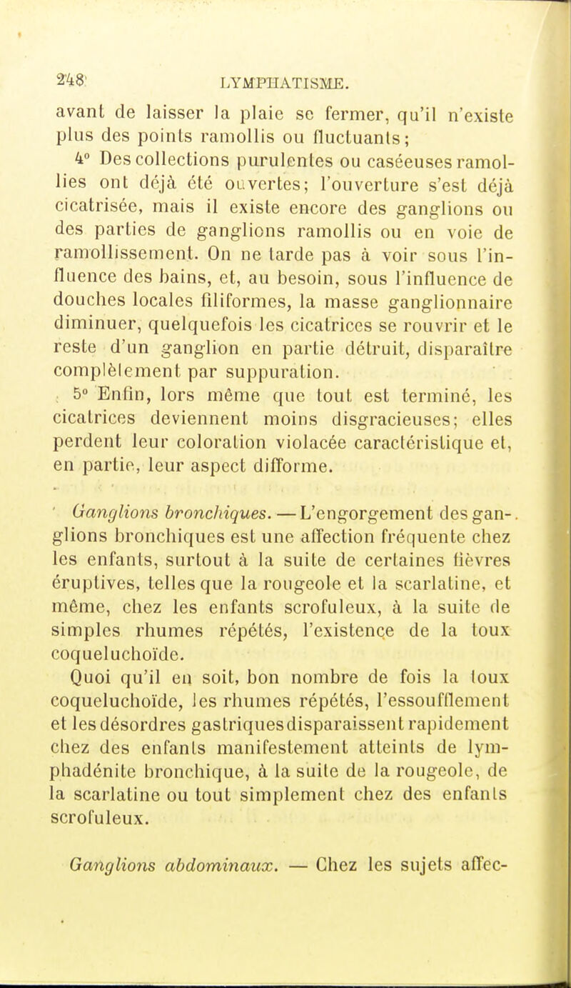 2%8' LYMPHATISHE. avant de laisser la plaie se fermer, qu'il n'existe plus des points ramollis ou fluctuants; 4° Des collections purulentes ou caséeuses ramol- lies ont déjà été ouvertes; l'ouverture s'est déjà cicatrisée, mais il existe encore des ganglions ou des parties de ganglions ramollis ou en voie de ramollissement. On ne tarde pas à voir sous l'in- fluence des bains, et, au besoin, sous l'influence de douches locales filiformes, la masse ganglionnaire diminuer, quelquefois les cicatrices se rouvrir et le reste d'un ganglion en partie détruit, disparaître complèlement par suppuration. 5° Enfin, lors même que tout est terminé, les cicatrices deviennent moins disgracieuses; elles perdent leur coloration violacée caractéristique et, en partie, leur aspect difforme. Ganglions bronchiques. — L'engorgement des gan-. glions bronchiques est une affection fréquente chez les enfants, surtout à la suite de certaines fièvres éruptives, telles que la rougeole et la scarlatine, et même, chez les enfants scrofuleux, à la suite de simples rhumes répétés, l'existence de la toux coqueluchoïde. Quoi qu'il en soit, bon nombre de fois la toux coqueluchoïde, les rhumes répétés, l'essoufflement et les désordres gastriquesdisparaissent rapidement chez des enfants manifestement atteints de lym- phadénite bronchique, à la suite de la rougeole, de la scarlatine ou tout simplement chez des enfants scrofuleux. Ganglions abdominaux. — Chez les sujets affec-