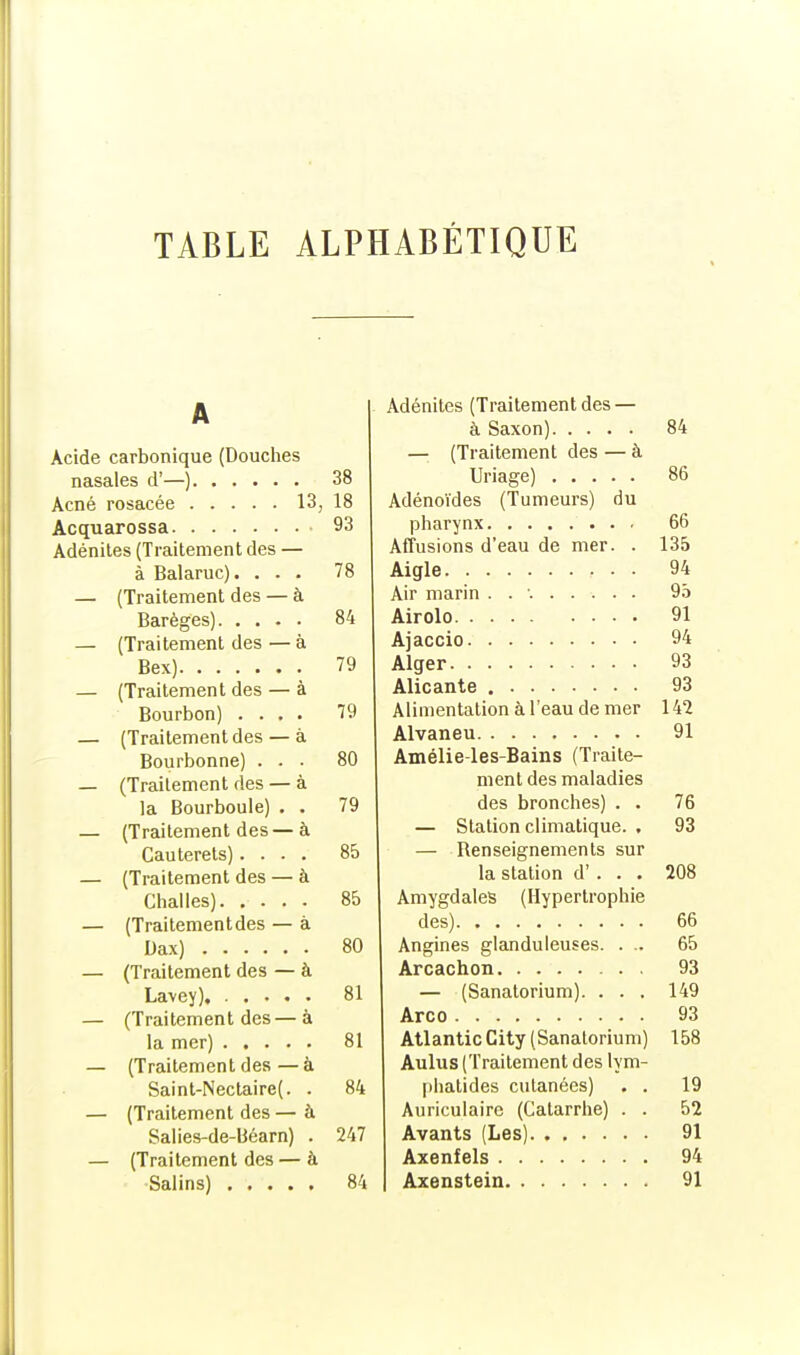 TABLE ALPHABÉTIQUE A Acide carbonique (Douches nasales d'—) 38 Acné rosacée 13, 18 Acquarossa 93 Adénites (Traitement des — à Balaruc). ... 78 — (Traitement des — à Barèges) 84 — (Traitement des — à Bex) 79 — (Traitement des — à Bourbon) .... 79 — (Traitement des — à Bourbonne) ... 80 — (Traitement des — à la Bourboule) . . 79 — (Traitement des—à Cauterets).... 85 — (Traitement des — à Chai les). .... 85 — (Traitementdes — à Dax) 80 — (Traitement des — à Lavey). 81 — (Traitement des— à la mer) 81 — (Traitement des — à Saint-Nectaire(. . 84 — (Traitement des — à Salies-de-Béarn) . 247 — (Traitement des — à Salins) 84 Adénites (Traitementdes — à Saxon) 84 — (Traitement des — à Uriage) 86 Adénoïdes (Tumeurs) du pharynx 66 Affusions d'eau de mer. . 135 Aigle 94 Air marin . . •. 95 Airolo 91 Ajaccio 94 Alger 93 Alicante 93 Alimentation à l'eau de mer 142 Alvaneu 91 Amélie-les-Bains (Traite- ment des maladies des bronches) . . 76 — Station climatique. , 93 — Renseignements sur la station d'. . . 208 Amygdales (Hypertrophie des) 66 Angines glanduleuses. . .. 65 Arcachon 93 — (Sanatorium). . . . 149 Arco 93 Atlantic City (Sanatorium) 158 Aulus (Traitement des lym- phatides cutanées) . . 19 Auriculaire (Catarrhe) . . 52 Avants (Les) 91 Axenfels 94 Axenstein 91