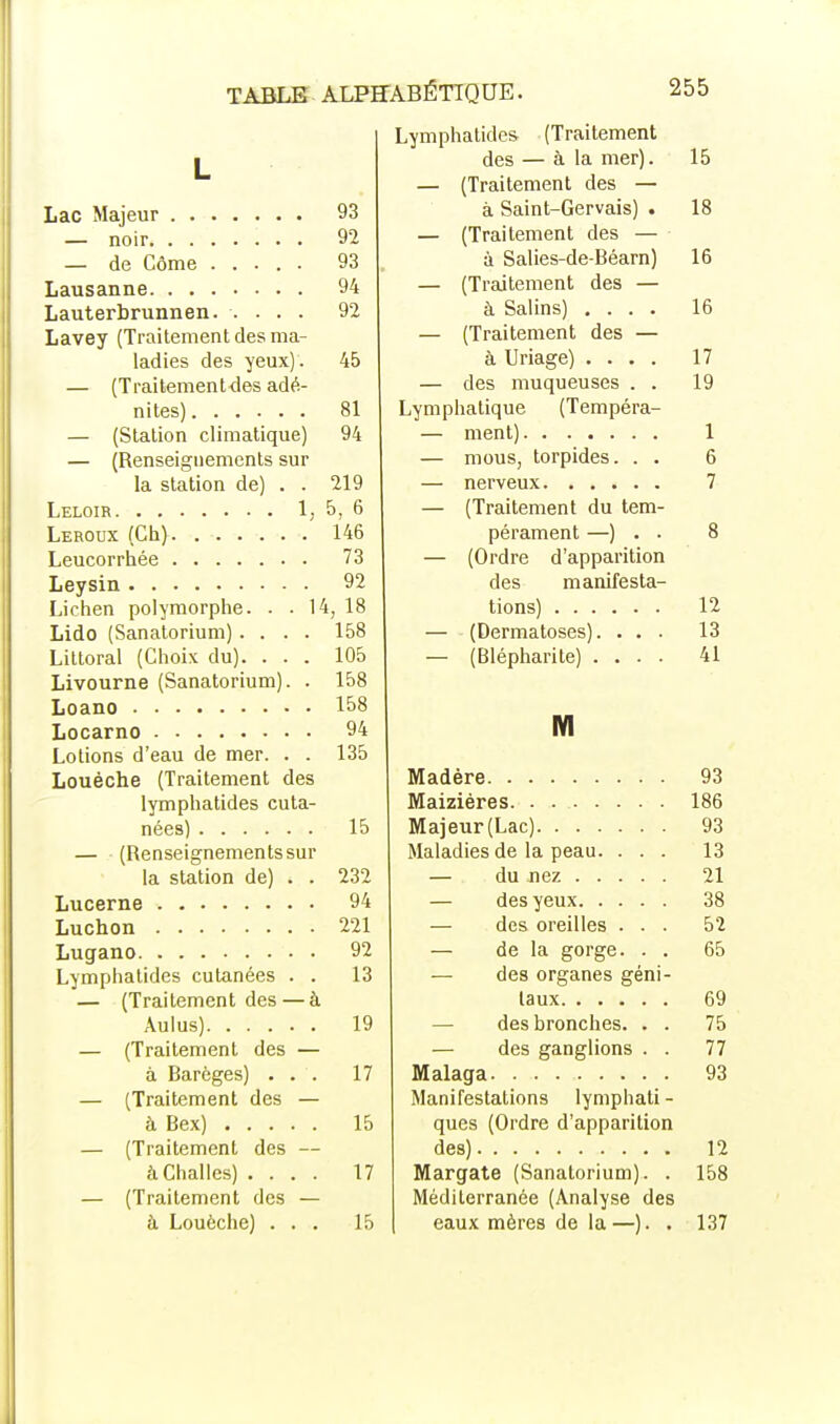 Lymphatides (Traitement L des — à la mer). 15 — (Traitement des — 93 à Saint-Gervais) . 18 92 — (Traitement des — 93 à Salies-de-Béarn) 16 94 — (Traitement des — 16 Lauterbrunnen. .... 92 à Salins) .... Lavey (Traitement des ma- — (Traitement des — ladies des yeux). 45 à Uriage) .... 17 — (Traitementdes adé- — des muqueuses . . 19 81 Lymphatique (Tempéra- — (Station climatique) 94 1 — (Renseignements sur — mous, torpides. . . 6 la station de) . . 219 7 5, 6 — (Traitement du tem- 146 pérament —) . . 8 73 — (Ordre d'apparition 92 des manifesta- Lichen polymorphe. . . \l i, 18 tions) 12 Lido (Sanatorium).... 158 — (Dermatoses). . . . 13 Littoral (Choix du). . . . 105 — (Blépharite) .... 41 Livourne (Sanatorium). . 158 158 ■M M 94 Lotions d'eau de mer. . . 135 Louéche (Traitement des 93 lymphatides cuta- Maizières 186 15 Majeur(Lac) 93 — (Renseignementssur Maladies de la peau. . . . 13 la station de) . . 232 — du nez 21 94 38 221 — des oreilles . . . 52 92 — de la gorge. . . 65 Lymphatides cutanées . . 13 — des organes géni- — (Traitement des — à 69 19 des bronches. . . 75 — (Traitement des — — des ganglions . . 77 à Barèges) . . . 17 Malaga 93 — (Traitement des — Manifestations lymphati - 15 ques (Ordre d'apparition — (Traitement des — 12 àChalles) . . . . 17 Margate (Sanatorium). . 158 — (Traitement des — Méditerranée (Analyse des à Louèche) . . . 15 eaux mères de la —). . 137