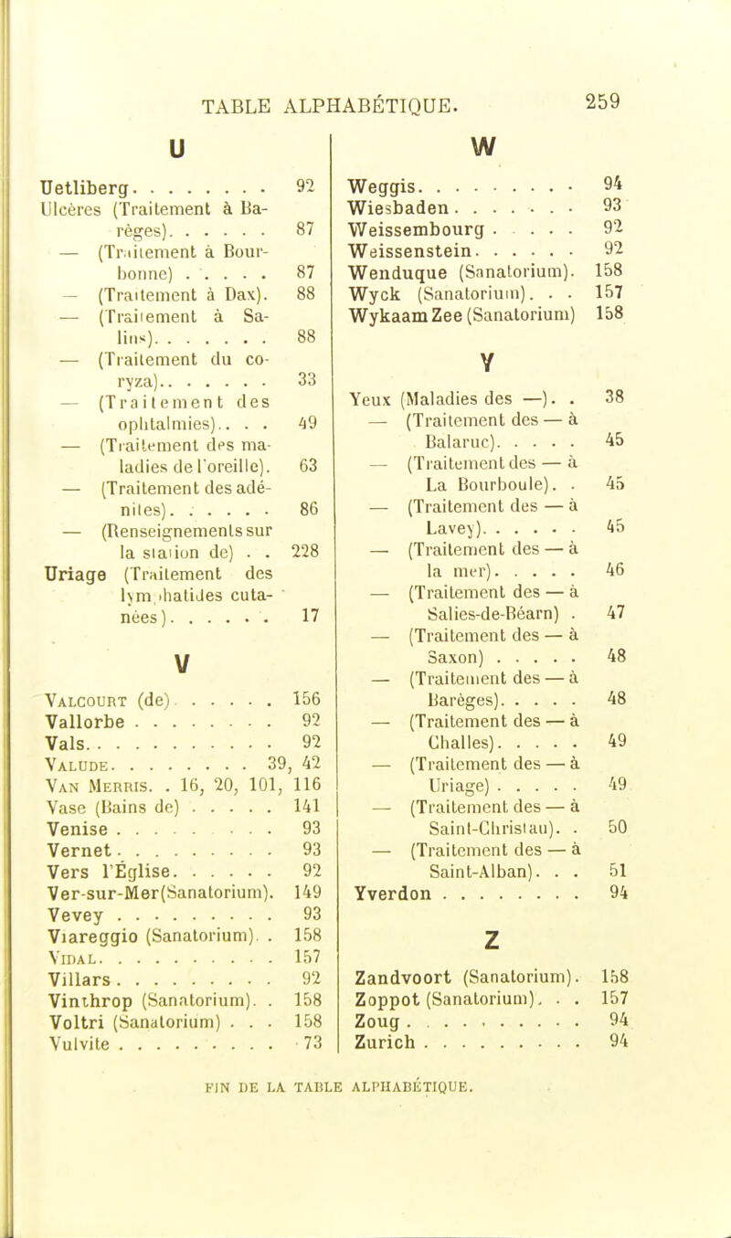 u Uetliberg 92 Ulcères (Traitement à Ba- règes) 87 — (Traitement à Bour- bonne) ..... 87 (Traitement à Dax). 88 — (Traiiement à Sa- lins) 88 — (Traitement du co- ryza) 33 — (Traitement des ophtalmies).. . . 49 — (Traitement des ma- ladies de Toreille). 63 — (Traitement des adé- nites). ..... 86 — (Renseignements sur la si ai ion de) . . 228 Uriage (Traitement des hm ihatides cuta- nées) 17 V Valcourt (de) 156 Vallorbe 92 Vais 92 Valude 39, 42 Van Merris. . 16, 20, 101, 116 Vase (Bains de) 141 Venise 93 Vernet 93 Vers l'Église 92 Ver-sur-Mer(Sanatorium). 149 Vevey 93 Viareggio (Sanatorium). . 158 Vidal 157 Villars 92 Vinthrop (Sanatorium). . 158 Voltri (Sanatorium) . . . 158 Vulvite 73 w Weggis • 94 Wiesbaden • 93 Weissembourg 92 Weissenstein 92 Wenduque (Sanatorium). 158 Wyck (Sanatorium). . . 157 WykaamZee (Sanatorium) 158 Y Yeux (Maladies des —). . 38 — (Traitement des — à Balaruc) 45 — (Traitement des — à La Bourboule). . 45 — (Traitement des — à Lavey) 45 — (Traitement des — à la mer) 46 — (Traitement des — à Salies-de-Béarn) . 47 — (Traiiement des — à Saxon) 48 — (Traitement des — à Barèges) 48 — (Traitement des — à Chai les) 49 — (Traitement des — à Uriage) 49 — (Traitement des — à Sainl-Chrislau). . 50 — (Traitement des — à Saint-Alban). . . 51 Yverdon 94 z Zandvoort (Sanatorium). 158 Zoppot (Sanatorium). . . 157 Zoug 94 Zurich 94 FIN DE LA TABLE ALPHABÉTIQUE.
