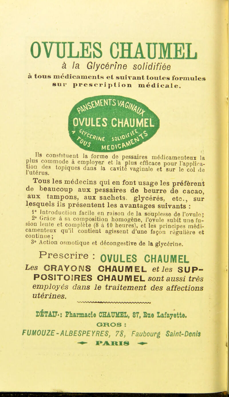 OVULES CHAUMEL à la Glycérine solidifiée à tous médicaments et suivant toutes formules sur prescription médicale. Ils constituent la forme de pessaires médicamenteux la plus commode à employer et la plus efficace pour l'applica- tion des topiques dans la cavité vaginale et sur le col de i utérus. Tous les médecins qui en font usage les préfèrent de beaucoup aux pessaires de beurre de cacao, aux tampons, aux sachets, glycérés, etc., sur lesquels ils présentent les avantages suivants : 1° Introduction facile en raison de la souplesse de l'ovule; 2» Grâce à sa composition homogène, l'ovule subit une fu- sion leute et complète (8 à 10 heures), et les principes médi- camenteux qu'il contient agissent d'une façon régulière et continue; a 3» Action osmotique et décongestive de la glycérine. Prescrire : OVULES CHAUMEL Les CRAYONS CHAUMEL et les SUP- POSITOIRES CHAUMEL sont aussi très employés dans le traitement des affections utérines. DÉTAU' : Pharmacie CHAUMEL, 87, Bue Lafayette. GROS : FUMOUZE-ALBESPEYRES, 78, Faubourg Saint-Denis PARIS