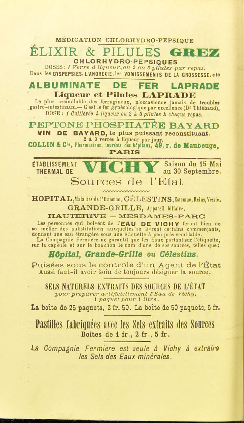 MÉDICATION CHLORHYDRO-PEPSIQUE ÉLIXIR & PILULES GREZ CHLORH YDRO PEPSIQUES DOSES : / Verre à liqueur, ou 2 ou 3 pilules par repas. Dans les DYSPEPSIES, L'ANOREXIE, les VOMISSEMENTS DE LA GROSSESSE, etc ALBUM IN ATE DE FER LAPRADE Liqueur et Pilules LAPRADE Le plus assimilable des ferrugineux, n'occasionne jamais de trouble» gastro-intestinaux.— C'est le fer gynécologique par excellence (D' Thiébaud). DOSE : 1 Cuillerée à liqueur ou 2 à 3 pilules â chaque repzs. PEPTONE PHOSPHATÉE BATARD VIN DE BAYARD, le plus puissant reconstituant. 2 à 3 Terres à liqueur par jour. iCOLLIN & C«, Pharmaciens, lauréati dei bôpitaax, 49, r. de MaUDeuge, PARIS ETABLISSEMENT 7H~éf 1TIT V Saison du 15 Mai THERMAL DE ^* JLV^-UI- JL au 30 Septembre. Sources de l'État HOPITAL,Malades de l'Esiamac. CËLESTINS,Esloroac,Reins,Vessie. GRANDE-GRILLE, Appareil biliaire. HAUTERIVE — MES DAMES -PAR G Les personnes qui boivent fie I EAU DE VICHY feront bien de se méfier des substitutions auxquelles'se livrent certains commerçants, donnant une eau étrangère sous une étiquette à peu près semMable. La Compagnie Fermière ne garantit que les Eaux portant sur l'étiquette, sur la capsule et sur le bouchon la nom d'une de ses source?, telles que: Hôpital, Grande-Grille ou Célestins. Puisées sous le contrôle d'un Agent de l'État Aussi faut-il avoir soin de toujours désiguor la source. SELS NATURELS EXTRAITS DES SOURCES DE L'ÉTAT pour préparer artificiellement l'Eau de Vichy, l paquet pour 1 litre. La boîte de 25 paquets, 2 fr. 50. La boîte de 50 paquets, 5 fr. Pastilles fabriquées avec les Sels extraits des Sonrces Boîtes de 1 fr., 2 fr., 5 fr. La Compagnie Fermière est seule à Vichy à extraire les Sels des Eaux minérales.