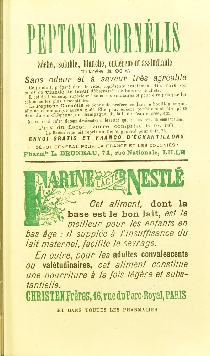 Sèche, solulilc, Manche, entièrement assiinilalilc Titrée à. 90 •/„ Sans odeur et à saveur très agréable Ce produit préparé dans le vide, représente exactement dix fois son poids de viande de bœuf débarrassée de tous ses déchets. Il est de beaucoup supérieur i tous ses similaires et peut être pris par les estomacs les plus susceptibles. -•La Peptone CornéliS se donne de préférence dans e bouillon, auquel elle ne communique aucun goût. Elle peut encore parlailement être prise dans du vin d'Espagne, du champagn-s du lait, de l eau sucrée, etc. Ne se vend qu'en flacons dessiccaleurs brevetés qui en assurent la conservation. Prix du flacon (verre compris), 6 fr. BO La flacon vide est repris au Dépôt général pour 0 fr. 75. ENVOI GRATIS ET FRANCO D'ÉCHANTILLONS DÉPÔT GÉNÉRAL POUR LA FRANCE ET LES COLONIES : Pharmu L. BRUNEAU, 71, rue Nationale, LILLE Cet aliment, dont la %Jy£ base est le bon lait, est le ' meilleur pour les enfants en bas âge : il supplée à l'insuffisance du lait maternel, facilite le sevrage. En outre, pour les adultes convalescents ou valétudinaires, cet aliment constitue une nourriture à la fois légère et subs- tantielle. CHRISTEH Frères, 16, rue duParc-Royal, PARIS ET DANS TOUTES LES PHARMACIES