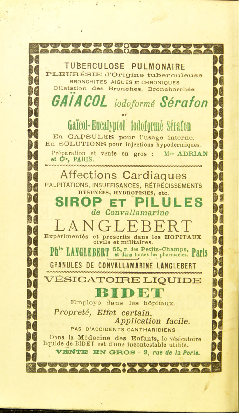 w I i | TUBERCULOSE PULMONA1RL \à PLEURÉSIE d'Origine tuberculeuse BRONCHITES AIGUËS it CHRONIQUES Dilatation des Bronches, Bronehorrhée ■ • I GAI A COL iodoformé Sérafon 1 J Gaïcol- Euealyirtol iAfpié Sérafon W^i En CAPSULES pour l'usage interne. P|j En SOLUTIONS pour injections hypodermiques. a i Préparation et vente en gros : M»» ADRIAN et <>,  I , PARIS. H S ^^MiiKitmMttKMÊÊÊmmmtMÊÊmÊ^Ê^ÊM^M -| I, un i ,trr-r-ri-»rrwiyri—i- H fij || Affections Cardiaques M |g PALPITATIONS, INSUFFISANCES, RÉTRÉCISSEMENTS ) j DYSPNÉES, IIYDROPIS1ES, etc. HSIROP ET PILULES II de Convallamarine cl I LANGLEBERT §j Expérimentés et prescrits dans les HOPITAUX y civils et militaires. Pù1* LAÏ6LECERT ^t'dLil'uu^uf ph^fuTcfeS! Pâfls GRANULES DE CONVALLAMARINE LANGLEBERT VÉSICATOIRE LIQUIDE |( Employé dans les hôpitaux. Propreté, Effet certain, || Application facile. PAS D'ACCIDENTS CANTHARIDlENS Dans la Médecine des Enfants, le vésicatoire liquide de BIDET est d'une incontestable utilité.