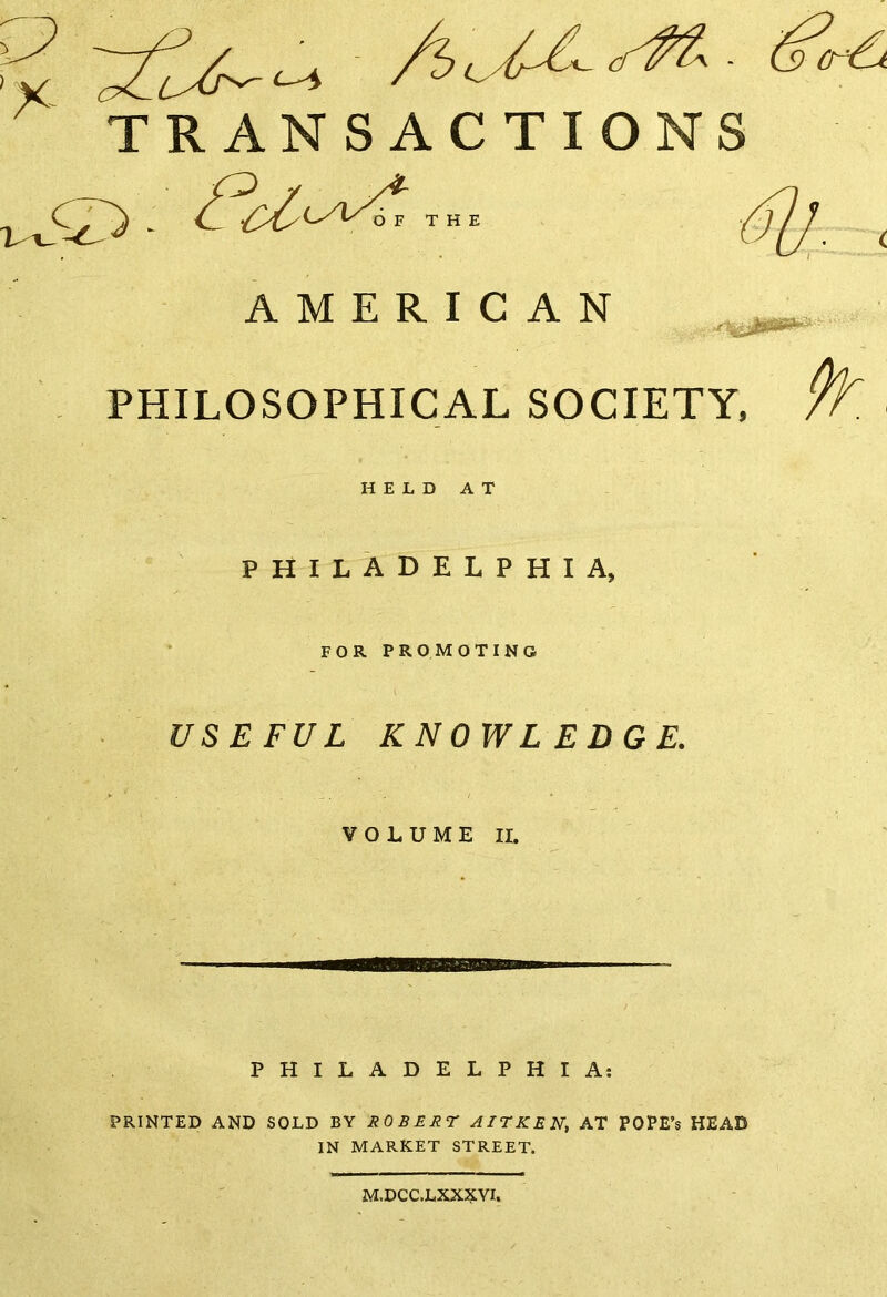 TRANSACTIONS T C -t OF THE AMERICAN PHILOSOPHICAL SOCIETY, HELD AT PHILADELPHIA, FOR PROMOTING USEFUL KNOWLEDGE. VOLUME II. PHILADELPHIA: PRINTED AND SOLD BY ROBERT AITKEN, AT POPE’s HEAD IN MARKET STREET. M.DCC.LXXXVI.