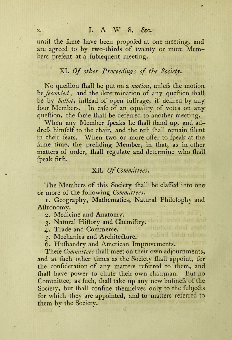 until the fame have been propofed at one meeting, and are agreed to by two-thirds of twenty or more Mem- bers prefent at a fubfequent meeting. XI. Of other Proceedings of the Society. No queflion {hall be put on a motion, unlefs the motion be feconded ; and the determination of any queflion fhalL be by ballot, inftead of open fuffrage, if defired by any four Members. In cafe of an equality of votes on any queflion, the fame fhall be deferred to another meeting. When any Member fpeaks he fhall ftand up, and ad- drefs himfelf to the chair, and the reft fhall remain filent in their feats. When two or more offer to fpeak at the fame time, the prefiding Member, in that, as in other matters of order, fhall regulate and determine who fhall fpeak firfl. XII. Of Committees. The Members of this Society fhall be claffed into one or more of the following Committees. 1. Geography, Mathematics, Natural Philofophy and Aflronomy. 2. Medicine and Anatomy. 3. Natural Hiftory and Chemiflry. 4. Trade and Commerce. 5. Mechanics and Architecture. 6. Hufbandry and American Improvements. Thefe Committees fhall meet on their own adjournments, and at fuch other times as the Society fhall appoint, for the confideration of any matters referred to them, and fhall have power to chufe their own chairman. But no Committee, as fuch, fhall take up any new bufinefs of the Society, but fhall confine themlelves only to the fubjeCts for which they are appointed, and to matters referred to them by the Society.