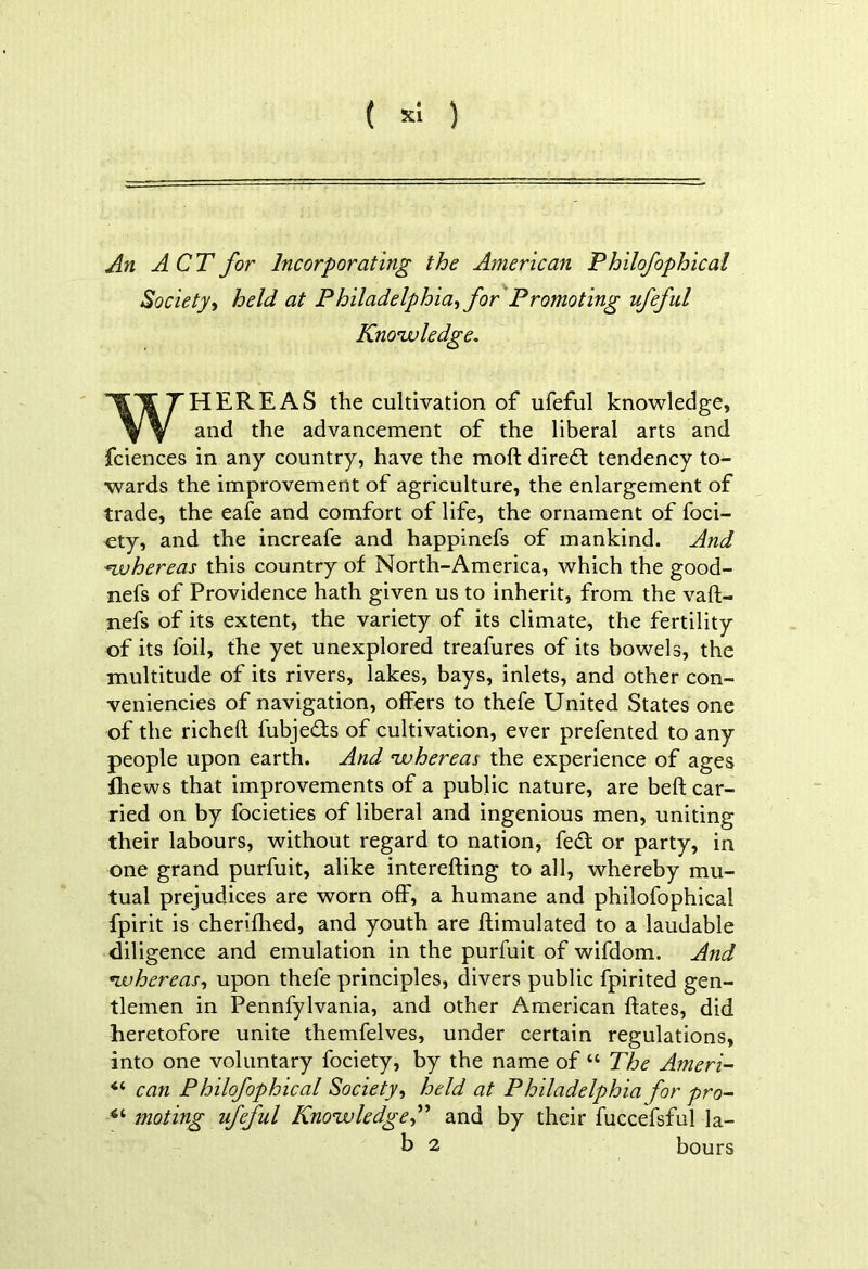 ( *1 ) An ACT for Incorporating the American Philofophical Societyy held at Philadelphiayfor Promoting ufeful Knowledge. WHEREAS the cultivation of ufeful knowledge, and the advancement of the liberal arts and fciences in any country, have the mod direct tendency to- wards the improvement of agriculture, the enlargement of trade, the eafe and comfort of life, the ornament of foci- ety, and the increafe and happinefs of mankind. And whereas this country of North-America, which the good- nefs of Providence hath given us to inherit, from the vaft- nefs of its extent, the variety of its climate, the fertility of its foil, the yet unexplored treafures of its bowels, the multitude of its rivers, lakes, bays, inlets, and other con- veniencies of navigation, offers to thefe United States one of the richeft fubjedfs of cultivation, ever prefented to any people upon earth. And whereas the experience of ages fhews that improvements of a public nature, are beft car- ried on by focieties of liberal and ingenious men, uniting their labours, without regard to nation, fedf or party, in one grand purfuit, alike interefting to all, whereby mu- tual prejudices are worn off, a humane and philofophical fpirit is cherifhed, and youth are {Emulated to a laudable diligence and emulation in the purfuit of wifdom. And •whereasy upon thefe principles, divers public fpirited gen- tlemen in Pennfylvania, and other American hates, did heretofore unite themfelves, under certain regulations, into one voluntary fociety, by the name of “ The Ameri- <c can Philofophical Society, held at Philadelphia for pro- 4i mating ufeful Knowledge,” and by their fuccefsful la- b 2 hours