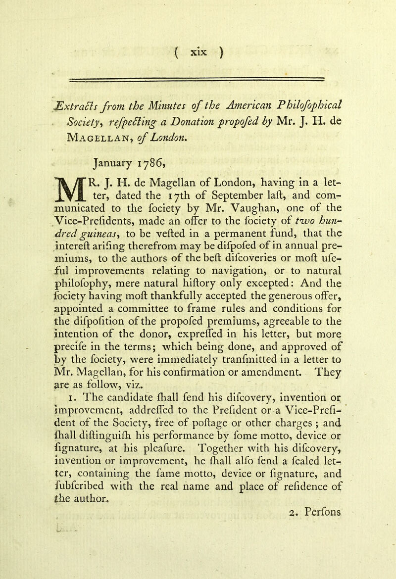 Extracts from the Minutes of the American Philofophical Society, refpeLting a Donation propofed by Mr. J. H. de Magellan, of London. January 1786, MR. J. H. de Magellan of London, having in a let- ter, dated the 17th of September lalt, and com- municated to the fociety by Mr. Vaughan, one of the Vice-Prefidents, made an offer to the fociety of t*wo hun- dred guineas, to be veiled in a permanent fund, that the intereft arifing therefrom may be difpofed of in annual pre- miums, to the authors of the bell difcoveries or moll ufe- ful improvements relating to navigation, or to natural philofophy, mere natural hiftory only excepted: And the fociety having moll thankfully accepted the generous offer, appointed a committee to frame rules and conditions for the dilpofition of the propofed premiums, agreeable to the intention of the donor, expreffed in his letter, but more precife in the terms; which being done, and approved of by the fociety, were immediately tranfmitted in a letter to Mr. Magellan, for his confirmation or amendment. They are as follow, viz. 1. The candidate fhall fend his difcovery, invention or improvement, addreffed to the Prefident or a Vice-Prefi- dent of the Society, free of pollage or other charges ; and fhall diftinguifh his performance by fome motto, device or fignature, at his pleafure. Together with his difcovery, invention or improvement, he fhall alfo fend a fealed let-; ter, containing the fame motto, device or fignature, and fubfcribed with the real name and place of refidence of the author. 2. Perfons