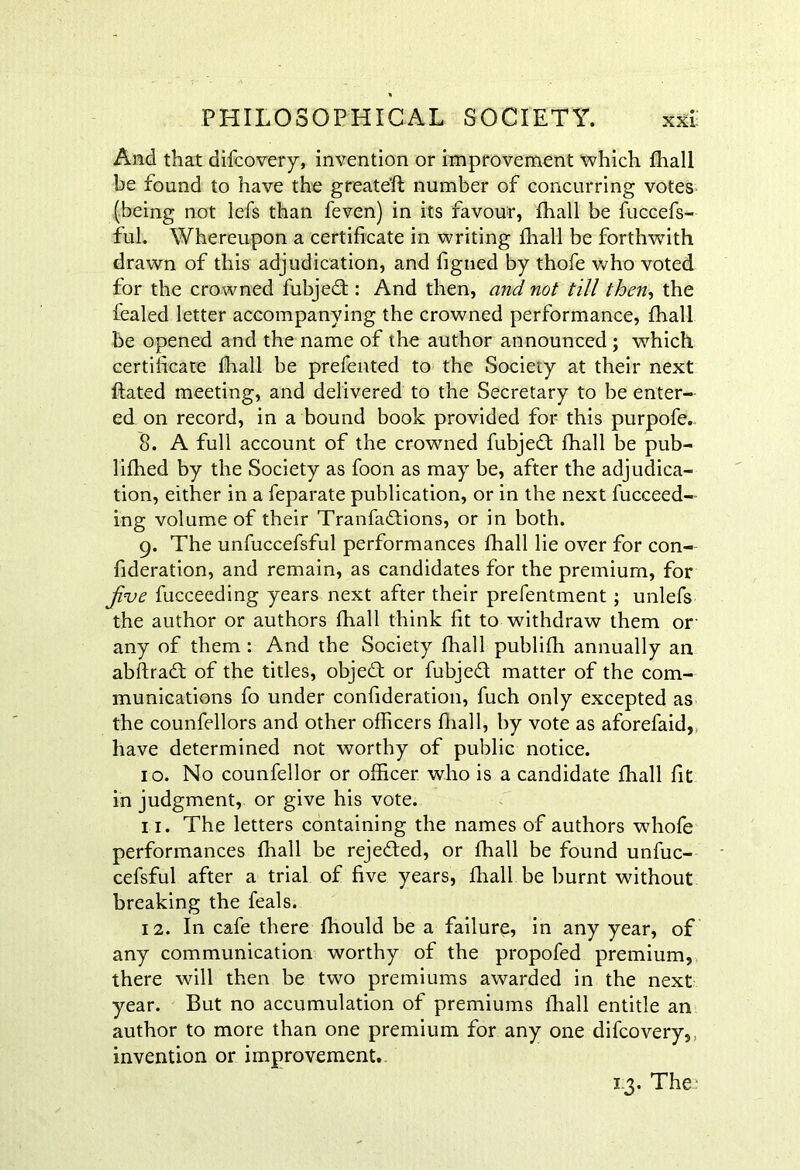 And that difcovery, invention or improvement which fhall be found to have the greate'ft number of concurring votes (being not lefs than feven) in its favour, fhall be fuccefs- ful. Whereupon a certificate in writing fhall be forthwith drawn of this adjudication, and figned by thofe who voted for the crowned fubjedt: And then, and not till then, the fealed letter accompanying the crowned performance, fhall be opened and the name of the author announced ; which certificate fhall be prefented to the Society at their next ftated meeting, and delivered to the Secretary to be enter- ed on record, in a bound book provided for this purpofe. 8. A full account of the crowned fubjedt fhall be pub- lifhed by the Society as foon as may be, after the adjudica- tion, either in a feparate publication, or in the next fucceed- ing volume of their Tranfadtions, or in both. 9. The unfuccefsful performances fhall lie over for con- fideration, and remain, as candidates for the premium, for jive fucceeding years next after their prefentment ; unlefs the author or authors fhall think fit to withdraw them or any of them : And the Society fhall publifh annually an abftradt of the titles, objedt or fubjedt matter of the com- munications fo under confideration, fuch only excepted as the counfellors and other officers fhall, by vote as aforefaid, have determined not worthy of public notice. 10. No counfellor or officer who is a candidate fhall fit in judgment, or give his vote. n. The letters containing the names of authors wffiofe performances fhall be rejedted, or fhall be found unfuc- cefsful after a trial of five years, fhall be burnt without breaking the feals. 12. In cafe there fhould be a failure, in any year, of any communication worthy of the propofed premium, there will then be two premiums awarded in the next year. But no accumulation of premiums lhall entitle an author to more than one premium for any one difcovery, invention or improvement. 1.3. The-