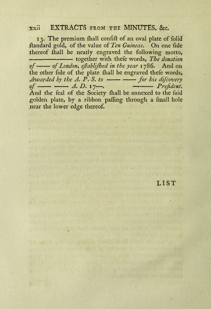 13. The premium fhall confift of an oval plate of folid flandard gold, of the value of Ten Guineas. On one fide thereof fhall be neatly engraved the following motto, —— together with thefe words, The donation of of London, efablifhed in the year 1786. And on the other fide of the plate fhall be engraved thefe words. Awarded by the A. P. S. to ■ —■— for his difcovery of ■ ■ A. D. 17—. Prefident. And the feal of the Society fhall be annexed to the faid golden plate, by a ribbon palling through a fmall hole near the lower edge thereof. LIST