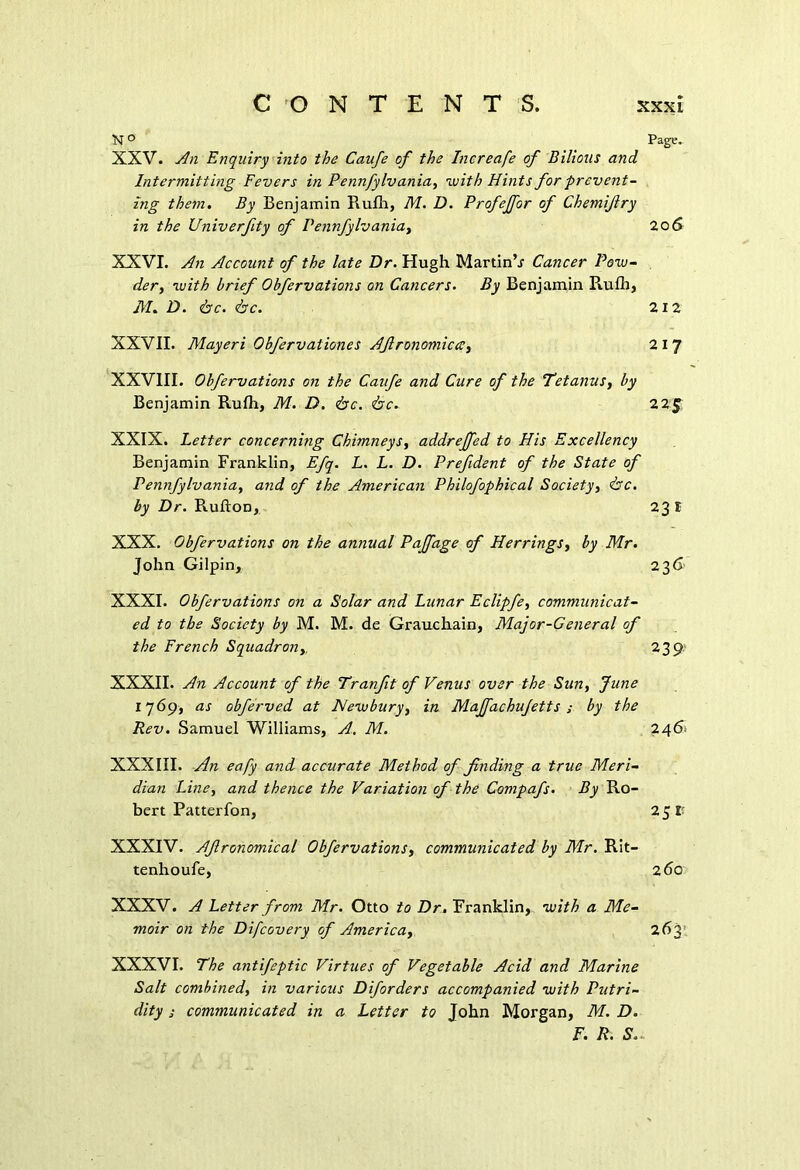N ° Page. XXV. An Enquiry into the Caufe of the Increafe of Bilious and Intermitting Fevers in Pennfylvania, with Hints for prevent- ing them. By Benjamin Rufh, M. D. Profeffor of Chemijlry in the Univerfity of Pennfylvania, 20 6 XXVI. An Account of the late Dr. Hugh Martin’j Cancer Pow- der, with brief Obfervations on Cancers. By Benjamin Piufh, M. D. <fac. <bc. 212 XXVII. Mayeri Obfervaliones Afironomiccc, 2 I 7 XXVIII. Obfervations on the Caufe and Cure of the Tetanus, by Benjamin Rulh, M. D. <bc. <bc. 22 J XXIX. Letter concerning Chimneys, addreffed to His Excellency Benjamin Franklin, Efq. L. L. D. Prefident of the State of Pennfylvania, and of the American Philofophical Society, <&c. by Dr. RuftoD, 23 I XXX. Obfervations on the annual Paffage of Herrings, by Mr. John Gilpin, 236 XXXI. Obfervations on a Solar and Lunar Eclipfe, communicat- ed to the Society by M. M. de Grauchain, Major-General of the French Squadrony 239. XXXII. An Account of the Tranfit of Venus over the Sun, June 17 69, as obferved at Newbury, in Majfachujetts ; by the Rev. Samuel Williams, A. M. 2461 XXXIII. An eafy and accurate Method of finding a true Meri- dian Line, and thence the Variation of the Compafs. By Ro- bert Patterfon, 251: XXXIV. Afronomical Obfervations, communicated by Mr. Rit- tenhoufe, 260 XXXV. A Letter from Mr. Otto to Dr. Franklin, with a Me- moir on the Difcovery of America, 263 XXXVI. The antifeptic Virtues of Vegetable Acid and Marine Salt combined, in various Diforders accompanied with Putri- dity s communicated in a Letter to John Morgan, M. D. F. R. S..