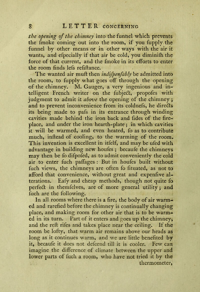 ihe opening of the chimney into the funnel which prevents the fmoke coming out into the room, if you fupply the funnel by other means or in other ways with the air it wants, and efpecially if that air be cold, you diminifh the force of that current, and the fmoke in its efforts to enter the room finds lefs refiftance. The wanted air muft then indifpenfably be admitted into the room, to fupply what goes off through the opening of the chimney. M. Gauger, a very ingenious and in- telligent French writer on the fubjedt, propofes with judgment to admit it above the opening of the chimney ; and to prevent inconvenience from its coldnefs, he directs its being made to pafs in its entrance through winding cavities made behind the iron back and fides of the fire- place, and under the iron hearth-plate; in which cavities it will be warmed, and even heated, fo as to contribute much, inftead of cooling, to the warming of the room. This invention is excellent in itfelf, and may be ufed with advantage in building new houfes ; becaufe the chimneys may then be fo difpofed, as to admit conveniently the cold air to enter fuch paffages : But in houfes built without fuch views, the chimneys are often fo fituated, as not to afford that convenience, without great and expenfive al- terations. Eafy and cheap methods, though not quite fo perfect in themfelves, are of more general utility ; and fuch are the following. In all rooms where there is a fire, the body of air warm- ed and rarefied before the chimney is continually changing place, and making room for other air that is to be warm- ed in its turn. Part of it enters and goes up the chimney, and the reft rifes and takes place near the ceiling. If the room be lofty, that warm air remains above our heads as long as it continues warm, and we are little benefited by it, becaufe it does not defcend till it is cooler. Few can imagine the difference of climate between the upper and lower parts of fuch a room, who have not tried it by the thermometer,