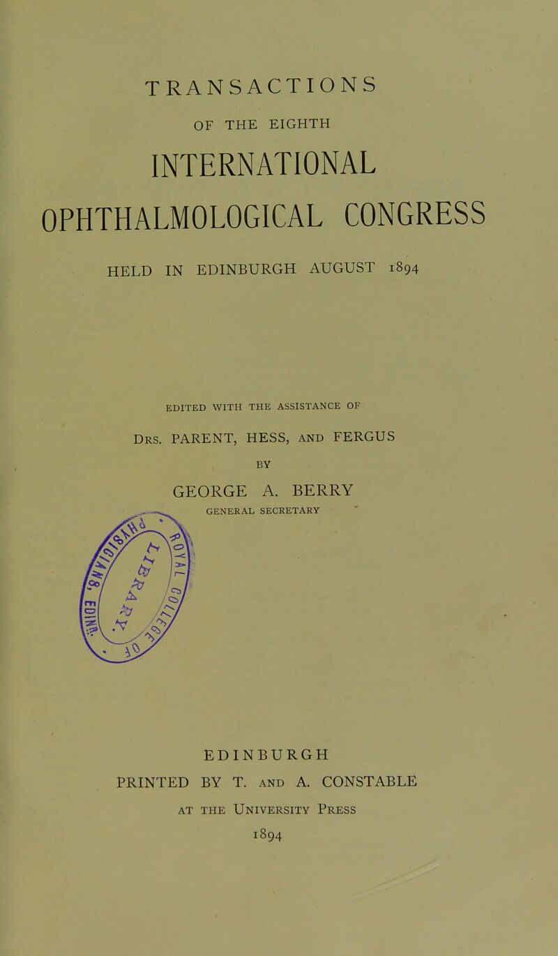 TRANSACTIONS OF THE EIGHTH INTERNATIONAL OPHTHALMOLOGICAL CONGRESS HELD IN EDINBURGH AUGUST 1894 EDITED WITH THE ASSISTANCE OP Drs. parent, HESS, AND FERGUS BY GEORGE A. BERRY GENERAL SECRETARY EDINBURGH PRINTED BY T. and A. CONSTABLE AT THE University Press 1894