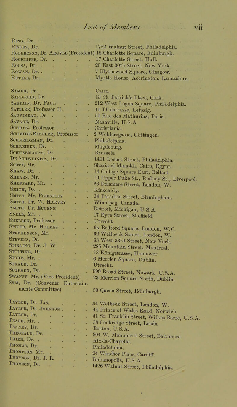 Ring, Dr. RiSLEY, Dr. Robertson, Dr. Argyll (President) ROCKLIFFE, Dr. . RoosA, Dr. . Rowan, Dr. . RUTTLE, Dr. Sameh, Dr. . Sandford, Dr. Sartain, Dr. Paul Sattler, Professor H. Sauvineau, Dr. . Savage, Dr. SCHIOTZ, Professor ScHMiDT-RiMPLER, Professor Schneideman, Dr. SCHREIBER, Dr. . SCHUERMANNS, Dr. De ScH^VEINITZ, Dr. Scott, Mr. Shaw, Dr. . Shears, Mr. Sheppard, Mr. Smith, Dr. . Smith, Mr. Priestley Smith, Dr. W. Harvey Smith, Dr. Eugene Snell, Mr. . Snellen, Professor Spicer, Mr. Holmes Stephenson, Mr. Stevens, Dr. Stirling, Dr. J, W. Stolting, Dr. Story, Mr. . Straub, Dr. Sutphen, Dr. SwANZY, Mr. (Vice-President) . Sym, Dr. (Convener Entertain- ments Committee) Taylor, Dr. Jas. Taylor, Dr. Johnson Taylor, Dr. Teale, Mr. . Tenney, Dr. Theobald, Dr. Thier, Dr. . Thomas, Dr. Thompson, Mr. Thomson, Dr. J. L, Thomson, Dr. 1722 Walnut Street, Philadelphia. 18 Charlotte Square, Edinburgh. 17 Charlotte Street, Hull. 20 East 30th Street, New York. 7 Blythswood Square, Glasgow. Myrtle House, Accrington, Lancashire. Cairo. 13 St. Patrick's Place, Cork. 212 West Logan Square, Philadelphia, 11 Thalstrasse, Leipzig. 51 Rue des Mathurins, Paris. Nashville, U.S.A. Christiania. 2 Wohlersgasse, Gottingen. Philadelphia. Magdeburg. Brussels. 1401 Locust Street, Philadelphia. Sharia-el-Manakh, Cairo, Egypt. 14 College Square East, Belfast. 19 Upper Duke St., Rodney St., Liverpool. 26 Delamere Street, London, W. Kirkcaldy. 34 Paradise Street, Birmingham. Winnipeg, Canada. Detroit, Michigan, U.S.A. 17 Eyre Street, Sheffield. Utrecht. 6a Bedford Square, London, W.C. 62 Wellbeck Street, London, W. 33 West 33rd Street, New York. 285 Mountain Street, Montreal. 13 Konigstrasse, Hannover. 6 Merrion Square, Dublin. Utrecht. 999 Broad Street, Newark, U.S.A. 23 Merrion Square North, Dublin. 50 Queen Street, Edinburgh. 34 Welbeck Street, London, W, 44 Prince of Wales Road, Norwich. 41 So. Franklin Street, Wilkes Barre, U.S.A. 38 Cookridge Street, Leeds. Boston, U.S.A. 304 W. Monument Street, Baltimore. Aix-la-Chapelle. Philadelphia. 24 Windsor Place, Cardiff. Indianopolis, U.S.A. 1426 Walnut Street, Philadelphia.