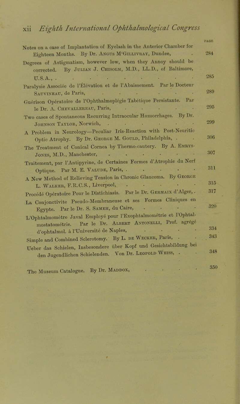 PACK 285 289 295 299 306 Notes on a case of Implantation of Eyelash in the Anterior Chamber for Eighteen Months. By Dr. Angus M'Gillivray, Dundee, . 284 Degrees of Astigmatism, however low, when they Annoy should be corrected. By Julian J. Chisolm, M.D., LL.D., of Baltimore, U.S.A., . . Paralysie Associec de r]i;i6vation et de I'Abaissement. Par le Docteur Sauvineau, de Paris, ... ... Gu6rison Op6ratoire de I'Ophthalmopl^gie Tab6tique Persistante. Par le Dr. A. Chevallereau, Paris, . . Two cases of Spontaneous Recurring Intraocular Hsemorrhages. By Dr. Johnson Taylor, Norwich, A Problem in Neurology—Peculiar Iris-Beaetion with Post-Neuritic Optic Atrophy. By Dr. George M. Gould, Philadelphia, . The Treatment of Conical Cornea by Thermo-cautery. By A. Emrys- JoNES, M.D., Manchester, 307 Traitement, par I'Antipyrine, de Certaines Formes d'Atrophic du Nerf Optique. Par M. E. Valtjde, Paris, . . • • .311 A New Method of Relieving Tension in Chronic Glaucoma. By George L. Walker, F.R.C.S., Liverpool, 315 Procedd Op^ratoire Pour le Distichiasis. Par le Dr. Germaix d'Alger, . 317 La Conjonctivite Pseudo-Membraneuse et ses Formes Cliniques en Egypte. Par le Dr. S. Sameh, du Cairo, . • • • L'Ophtalmomfetre Javal Employ6 pour TExophtalmometrie et I'Ophtal- mostatometrie. Par le Dr. Albert Antonelli, Prof, agr^ge d'ophtalmol. h, I'Universite de Naples, . • • • Simple and Combined Sclerotomy. By L. de Wecker, Paris, . Ueber das Schielen, Insbesondere iiber Kopf und Gesichtsbildung bei den Jugendlichen Schielenden. Von Dr. Leopold Weiss, . 320 334 343 The Museum Catalogue. By Dr. Maddox, 348 350