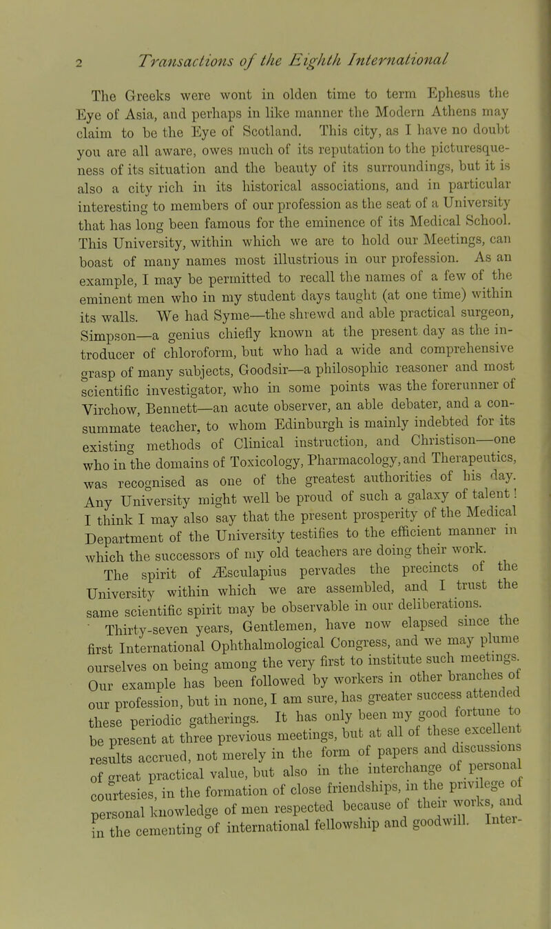 The Greeks were wont in olden time to term Ephesus the Eye of Asia, and perhaps in like manner the Modern Athens may claim to be the Eye of Scotland, This city, as I have no doubt you are all aware, owes much of its reputation to the picturesque- ness of its situation and the beauty of its surroundings, but it is also a city rich in its historical associations, and in particular interesting to members of our profession as the seat of a University that has long been famous for the eminence of its Medical School. This University, within which we are to hold our Meetings, can boast of many names most illustrious in our profession. As an example, I may be permitted to recall the names of a few of the eminent men who in my student days taught (at one time) within its walls. We had Syme—the shrewd and able practical surgeon, Simpson a genius chiefly known at the present, day as the in- troducer of chloroform, but who had a wide and comprehensive grasp of many subjects, Goodsir—a philosophic reasoner and most scientific investigator, who in some points was the forerunner of Virchow, Bennett—an acute observer, an able debater, and a con- summate teacher, to whom Edinburgh is mainly indebted for its existing methods of Clinical instruction, and Christison—one who inlihe domains of Toxicology, Pharmacology, and Therapeutics, was recognised as one of the greatest authorities of his day. Any University might well be proud of such a galaxy of talent! I think I may also say that the present prosperity of the Medical Department of the University testifies to the efficient manner m which the successors of my old teachers are doing their work. The spirit of ^sculapius pervades the precmcts of the University within which we are assembled, and I trust the same scientific spirit may be observable in our deliberations. • Thirty-seven years. Gentlemen, have now elapsed smce the first International Ophthalmological Congress, and we may plume ourselves on being among the very first to institute such meetings^ Our example has been followed by workers in other branches of our profession, but in none, I am sure, has greater success attended these periodic gatherings. It has only been my good fortune to be present at three previous meetings, but at all of these excellent results accrued, not merely in the form of papers and discussions of areat practical value, but also in the interchange of persona courtesies in the formation of close friendships, m the privilege of s nal knowledge of men respected because of their works a.id fn the cementing of international fellowship and goodwill. Inter-