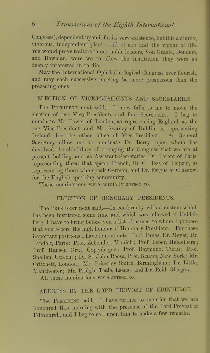 Congress), dependent upon it for its very existence, but it is a sturdy, vigorous, independent plant—full of sap and the vigour of life. We would prove traitors to our noble leaders. Von Graefe, iJonders, and Bowman, were we to allow the institution they were so deeply interested in to die. May the International Ophthalmological Congress ever flourish, and may each successive meeting be more prosperous than the preceding ones ! ELECTION OF VICE-PRESIDENTS AND SECRETARIES. The President next said,—It now falls to me to move the election of two VicQ-Presidents and four Secretaries. I beg to nominate Mr. Power of London, as representing England, as the one Vice-President, and Mr. Swanzy of Dublin, as representing Ireland, for the other office of Vice-President, As General Secretary allow me to nominate Dr. Berry, upon whom has devolved the chief duty of arranging the Congress that we are at present holding, and as Assistant-Secretaries, Dr. Parent of Paris, representing those that speak French, Dr. C. Hess of Leipzig, as representing those who speak German, and Dr. Fergus of Glasgow, for the English-speaking community. These nominations were cordially agreed to. ELECTION OF HONORARY PRESIDENTS. The President next said,—In conformity with a custom which has been instituted some time and which was followed at Heidel- berg, I have to bring before you a list of names, to whom I propose that you accord the high honour of Honorary President. For those important positions I have to nominate: Prof. Panas, Dr. Meyer, Dr. Landolt, Paris ; Prof. Zehender, Munich; Prof. Leber, Heidelberg; Prof. Hansen Grut, Copenhagen; Prof. Reymond, Turin; Prof. Snellen, Utrecht; Dr. St. John Roosa, Prof. Knapp, New York; Mr. Critchett, London; Mr. Priestley Smith, Birmingham; Dr. Little, Manchester; Mr. Pridgin Teale, Leeds; and Dr. Reid, Glasgow. All these nominations were agreed to. ADDRESS BY THE LORD PROVOST OF EDINBURGH. The President said,—I have furtlier to mention that we are honoured this morning with the presence of the Lord Provost of Edinburgh, and I beg to call upon him to make a few remarks.