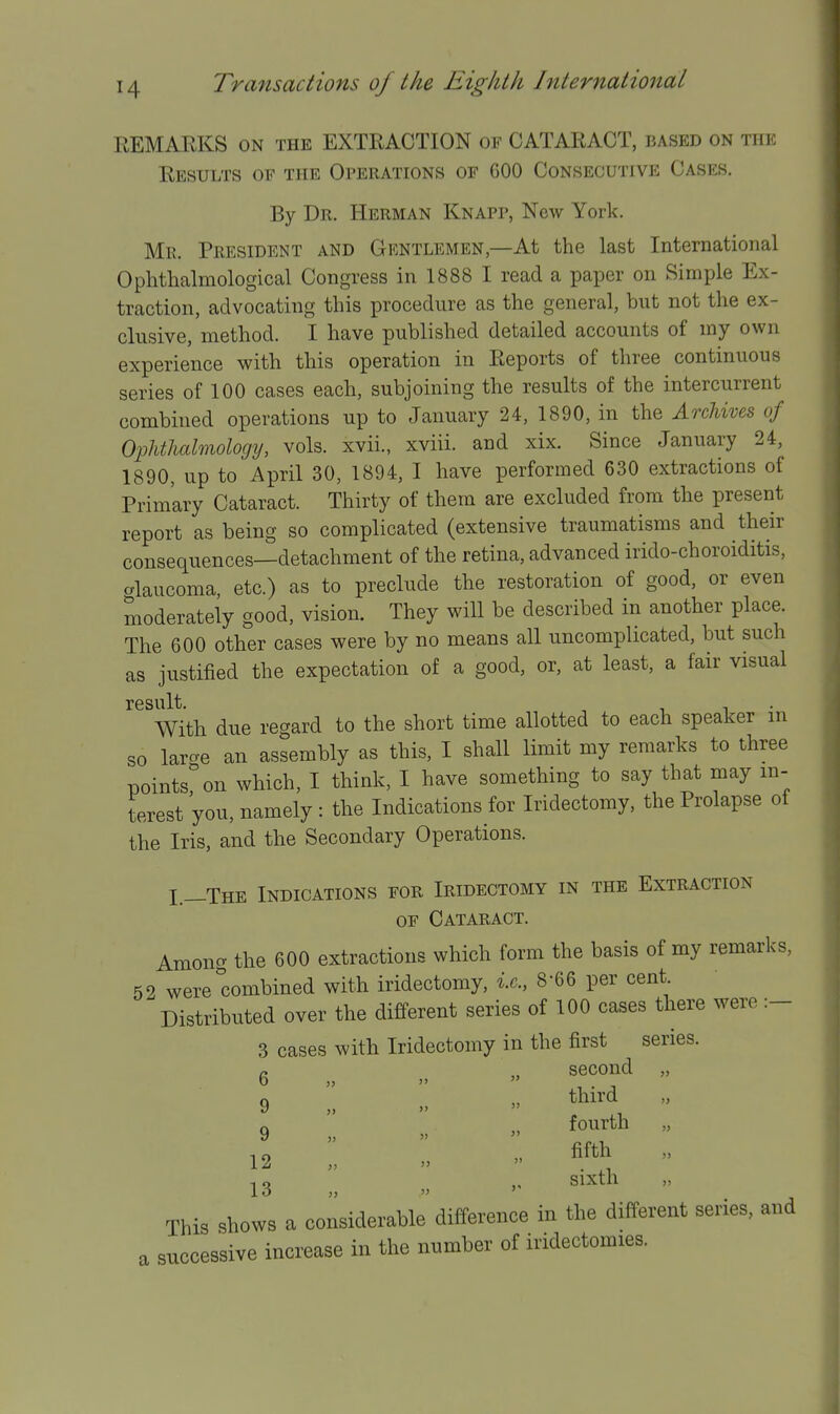 REMARKS ON the EXTRACTION of CATARACT, based on the Results of the Operations of 600 Consecutive Cases. By Dr. Herman Knapp, New York. Mk. President and Gentlemen,—At the last International Ophthalmological Congress in 1888 I read a paper on Simple Ex- traction, advocating this procedure as the general, but not the ex- clusive, method. I have published detailed accounts of my own experience with this operation in Reports of three continuous series of 100 cases each, subjoining the results of the intercurrent combined operations up to January 24, 1890, in the ArcUves of Ophthalmology, vols, xvii., xviii. and xix. Since January 24, 1890, up to April 30, 1894, I have performed 630 extractions of Primary Cataract. Thirty of them are excluded from the present report as being so complicated (extensive traumatisms and their consequences—detachment of the retina, advanced irido-choroiditis, o-laucoma, etc.) as to preclude the restoration of good, or even moderately good, vision. They will be described in another place. The 600 other cases were by no means all uncomplicated, but such as justified the expectation of a good, or, at least, a fair visual result. ^ ^ ^ • With due regard to the short time allotted to each speaker m so larcre an assembly as this, I shall limit my remarks to three points''on which, I think, I have something to say that may in- terest 'you, namely : the Indications for Iridectomy, the Prolapse oi the Iris, and the Secondary Operations. L—The Indications for Iridectomy in the Extraction OF Cataract. Among the 600 extractions which form the basis of my remarks, 52 were''combined with iridectomy, i.e., 8-66 per cent Distributed over the different series of 100 cases there were :- 3 cases with Iridectomy in the first series. r. „ second „ 9 „ „  ^^^^^  9 „ .   12 „ »   13 »   This shows a considerable'difference in the different series, and a successive increase in the number of iridectomies.