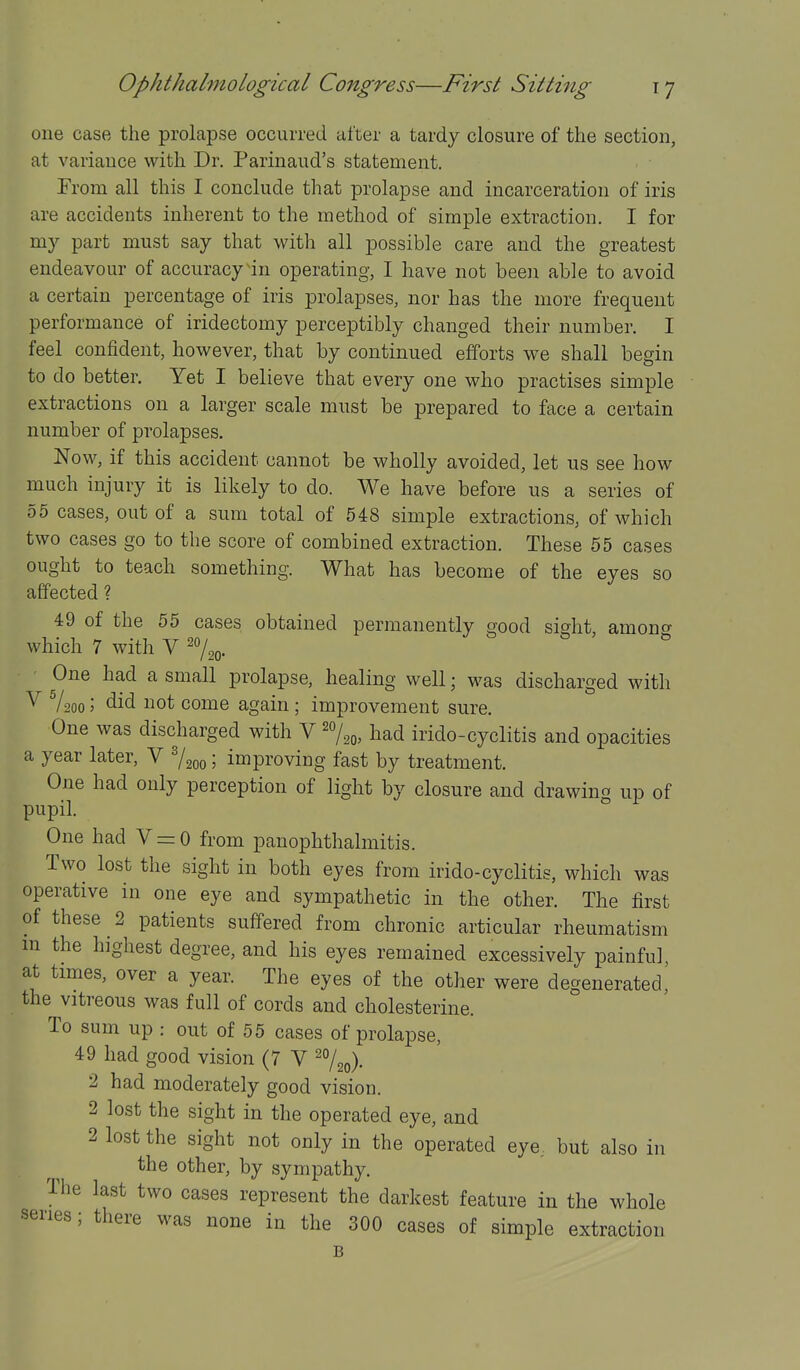 one case the prolapse occurred after a tardy closure of the section, at variance with Dr. Parinaud's statement. From all this I conclude that prolapse and incarceration of iris are accidents inherent to the method of simple extraction. I for my part must say that with all possible care and the greatest endeavour of accuracy in operating, I have not been able to avoid a certain percentage of iris prolapses, nor has the more frequent performance of iridectomy perceptibly changed their number. I feel confident, however, that by continued efforts we shall begin to do better. Yet I believe that every one who practises simple extractions on a larger scale must be prepared to face a certain number of prolapses. Now, if this accident cannot be wholly avoided, let us see how much injury it is likely to do. We have before us a series of 55 cases, out of a sum total of 548 simple extractions, of which two cases go to the score of combined extraction. These 55 cases ought to teach something. What has become of the eyes so affected ? 49 of the 55 cases obtained permanently good sight, amonc^ which 7 with V ^o/^^. ■ One had a small prolapse, healing well; was discharged with ^ V200; did not come again; improvement sure. One was discharged with V ^o/^^, had irido-cyclitis and opacities a year later, V Vgoo; improving fast by treatment. One had only perception of light by closure and drawing up of pupil. ° One had V = 0 from panophthalmitis. Two lost the sight in both eyes from irido-cyclitis, which was operative in one eye and sympathetic in the other. The first of these 2 patients suffered from chronic articular rheumatism m the highest degree, and his eyes remained excessively painful, at times, over a year. The eyes of the other were degenerated,' the vitreous was full of cords and cholesterine. To sum up : out of 55 cases of prolapse, 49 had good vision (7 V ^^o)- 2 had moderately good vision. 2 lost the sight in the operated eye, and 2 lost the sight not only in the operated eye, but also in the other, by sympathy. The last two cases represent the darkest feature in the whole series; there was none in the 300 cases of simple extraction B