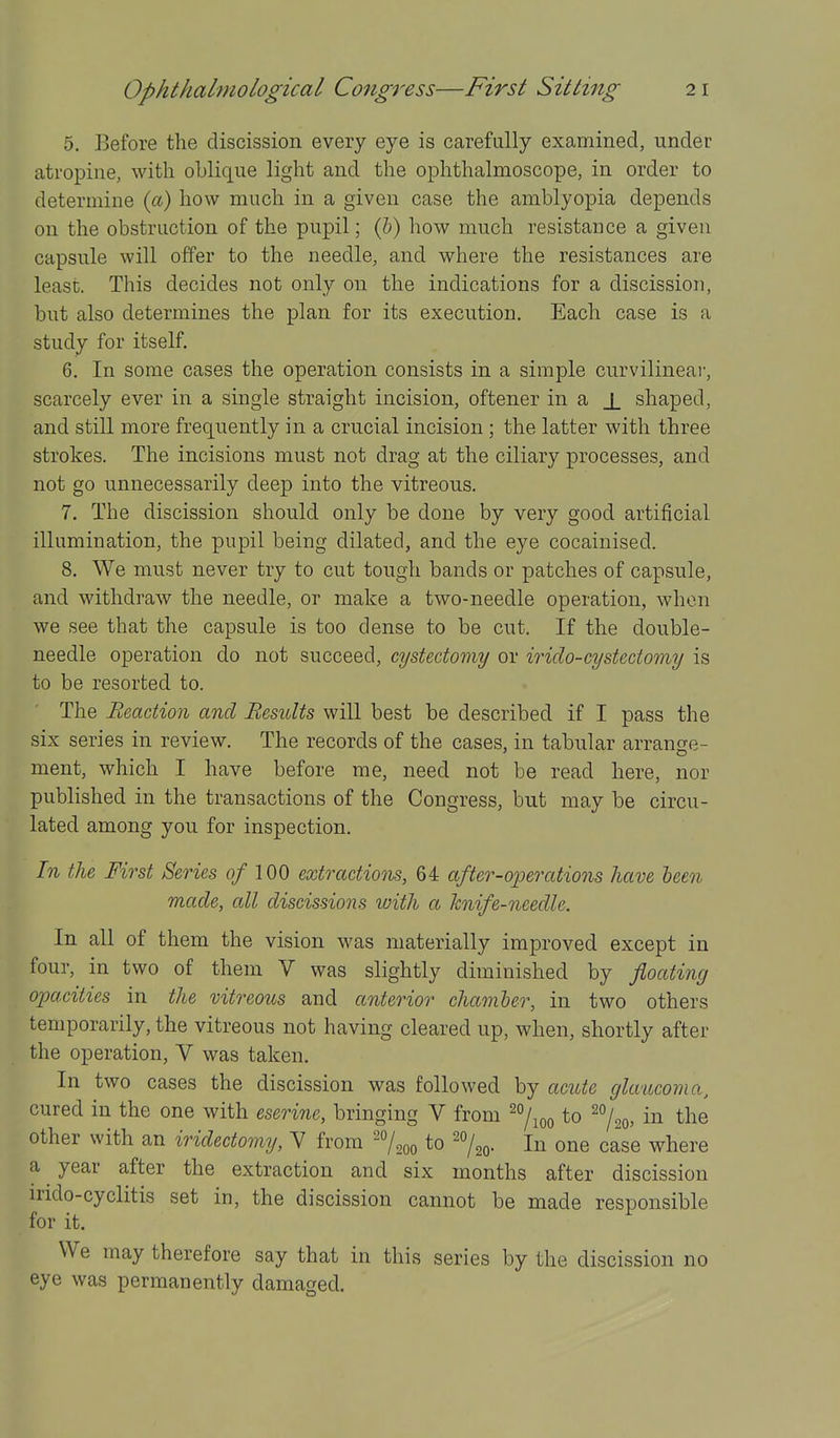 5. Before the discission every eye is carefully examined, under atropine, with oblique light and the ophthalmoscope, in order to determine (a) how much in a given case the amblyopia depends on the obstruction of the pupil; (5) how much resistance a given capsule will offer to the needle, and where the resistances are least. This decides not only on the indications for a discission, but also determines the plan for its execution. Each case is a study for itself. 6. In some cases the operation consists in a simple curvilinear, scarcely ever in a single straight incision, oftener in a _L shaped, and still more frequently in a crucial incision; the latter with three strokes. The incisions must not drag at the ciliary processes, and not go unnecessarily deep into the vitreous. 7. The discission should only be done by very good artificial illumination, the pupil being dilated, and the eye cocainised. 8. We must never try to cut tough bands or patches of capsule, and withdraw the needle, or make a two-needle operation, when we see that the capsule is too dense to be cut. If the double- needle operation do not succeed, cystectomy or irido-cystcctomy is to be resorted to. The Reaction and Results will best be described if I pass the six series in review. The records of the cases, in tabular arrange- ment, which I have before me, need not be read here, nor published in the transactions of the Congress, but may be circu- lated among you for inspection. In the First Series 0/ 100 extractions, 64 after-operations have been made, all discissions with a knife-needle. In all of them the vision was materially improved except in four, in two of them V was slightly diminished by floating opacities in the vitreous and anterior chamher, in two others temporarily, the vitreous not having cleared up, when, shortly after the operation, V was taken. In two cases the discission was followed by acute glaucoma, cured in the one with eseri7ic, bringing V from to ^^/.q, in the other with an iridectomy, V from -7000 to 'o/^q. In one case where a year after the extraction and six months after discission irido-cyclitis set in, the discission cannot be made responsible for it. We may therefore say that in this series by the discission no eye was permanently damaged.