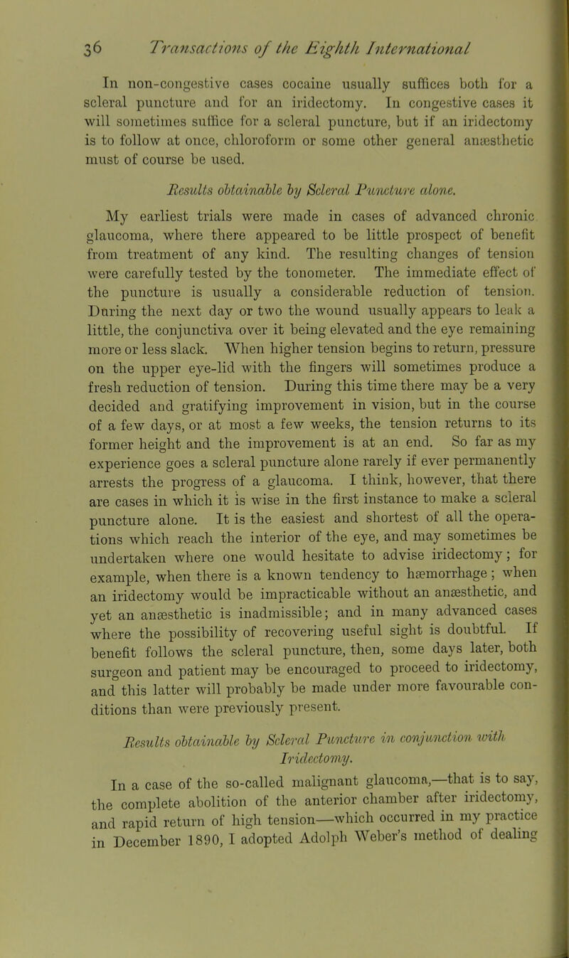 In non-congestive cases cocaine usually suffices both for a scleral puncture and for an iridectomy. In congestive cases it will sometimes suffice for a scleral puncture, but if an iridectomy is to follow at once, chloroform or some other general antesthetic must of course be used. Results obtainable by Scleral Fuvwlure alone. My earliest trials were made in cases of advanced chronic glaucoma, where there appeared to be little prospect of benefit from treatment of any kind. The resulting changes of tension were carefully tested by the tonometer. The immediate effect of the puncture is usually a considerable reduction of tension. During the next day or two the wound usually appears to leak a little, the conjunctiva over it being elevated and the eye remaining more or less slack. When higher tension begins to return, pressure on the upper eye-lid with the fingers will sometimes produce a fresh reduction of tension. During this time there may be a very decided and gratifying improvement in vision, but in the course of a few days, or at most a few weeks, the tension returns to its former height and the improvement is at an end. So far as my experience goes a scleral puncture alone rarely if ever permanently arrests the progress of a glaucoma. I think, however, that there are cases in which it is wise in the first instance to make a scleral puncture alone. It is the easiest and shortest of all the opera- tions which reach the interior of the eye, and may sometimes be undertaken where one would hesitate to advise iridectomy; for example, when there is a known tendency to hsemorrhage; when an iridectomy would be impracticable without an anesthetic, and yet an anaesthetic is inadmissible; and in many advanced cases where the possibility of recovering useful sight is doubtful. If benefit follows the scleral puncture, then, some days later, both surgeon and patient may be encouraged to proceed to iridectomy, and this latter will probably be made under more favourable con- ditions than were previously present. Besults obtainable by Scleral Puncture in conjunction with Iridectomy. In a case of the so-called malignant glaucoma,—that is to say, the complete abolition of the anterior chamber after iridectomy, and rapid return of high tension—which occurred in my practice
