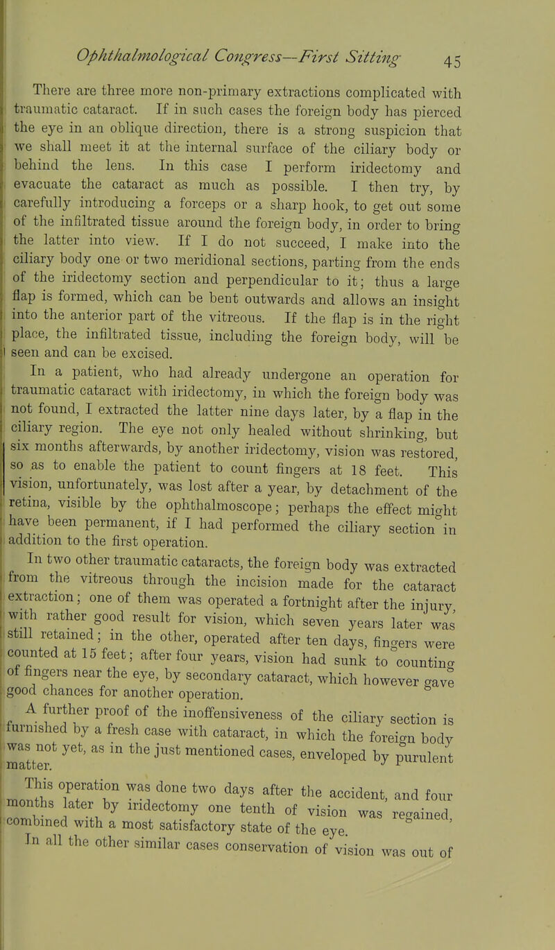 There are three more non-primary extractions complicated with traumatic cataract. If in such cases the foreign body has pierced the eye in an oblique direction, there is a strong suspicion that we shall meet it at the internal surface of the ciliary body or behind the lens. In this case I perform iridectomy and evacuate the cataract as much as possible. I then try, by carefully introducing a forceps or a sharp hook, to get out some of the infiltrated tissue around the foreign body, in order to bring the latter into view. If I do not succeed, I make into the ciliary body one or two meridional sections, parting from the ends of the iridectomy section and perpendicular to it; thus a large flap is formed, which can be bent outwards and allows an insight into the anterior part of the vitreous. If the flap is in the right place, the infiltrated tissue, including the foreign body, will be i seen and can be excised. j In a patient, who had already undergone an operation for ' traumatic cataract with iridectomy, in which the foreign body was not found, I extracted the latter nine days later, by a flap in the ciliary region. The eye not only healed without shrinking, but six months afterwards, by another iridectomy, vision was restored, so AS to enable the patient to count fingers at 18 feet. This vision, unfortunately, was lost after a year, by detachment of the retina, visible by the ophthalmoscope; perhaps the effect miaht have been permanent, if I had performed the ciliary section^in I addition to the first operation. In two other traumatic cataracts, the foreign body was extracted from the vitreous through the incision made for the cataract extraction; one of them was operated a fortnight after the injury with rather good result for vision, which seven years later was I still retamed; m the other, operated after ten days, finders were ! counted at 15 feet; after four years, vision had sunk to^countina of fingers near the eye, by secondary cataract, which however gave .good chances for another operation. A further proof of the inoffensiveness of the ciliary section is turnished by a fresh case with cataract, in which the foreian body 'maltef ''''^ mentioned cases, enveloped by purulent This operation was done two days after the accident, and four Tmh ] ^ '^dectomy one tenth of vision was regained, combined with a most satisfactory state of the eye In all the other similar cases conservation of vision was out of