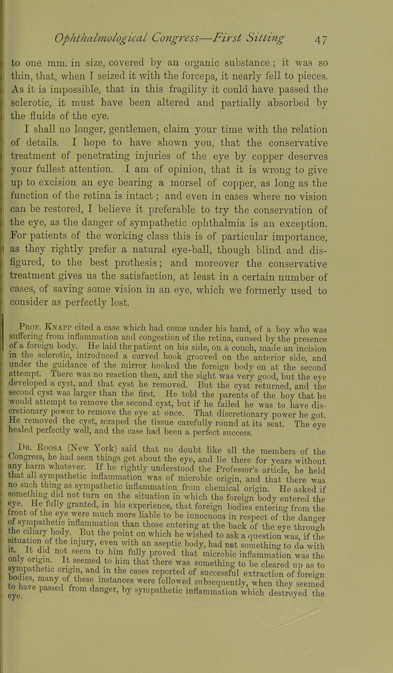 1 Ophthalmological Congress—First Sitting 47 to one mm. in size, covered by an organic substance ; it was so thin, that, when I seized it with the forceps, it nearly fell to pieces. As it is impossible, that in this fragility it could have passed the sclerotic, it must have been altered and partially absorbed by the fluids of the eye. I shall no longer, gentlemen, claim your time with the relation of details. I hope to have shown you, that the conservative treatment of penetrating injuries of the eye by copper deserves your fullest attention. I am of opinion, that it is wrong to give up to excision an eye bearing a morsel of copper, as long as the function of the retina is intact; and even in cases where no vision ) can be restored, I believe it preferable to try the conservation of the eye, as the danger of sympathetic ophthalmia is an exception. Tor patients of the working class this is of particular importance, as they rightly prefer a natural eye-ball, though blind and dis- figured, to the best prothesis; and moreover the conservative treatment gives us the satisfaction, at least in a certain number of cases, of saving some vision in an eye, which we formerly used to consider as perfectly lost. Prof. Knapp cited a case which had come under his hand, of a boy who was suffering from inflammation and congestion of the retina, caused by the presence of a foreign body. He laid the patient on his side, on a couch, made an incision in the sclerotic, introduced a curved hook grooved on the anterior side, and under the guidance of the mirror hooked the foreign body on at the second attempt. There was no reaction then, and the sight was very good, but the eye developed a cyst, and that cyst he removed. But the cyst returned and the second cyst was larger than the first. He told the parents of the boy that he would attempt to remove the second cyst, but if he failed he was to have dis- cretionary power to remove the eye at once. That discretionary power he got He removed the cyst, scraped the tissue carefully round at its seat. The eye healed perfectly well, and the case had been a perfect success. Dr. Roosa (New York) said that no doubt like all the members of the Congress, he had seen things get about the eye, and lie there for years without any harm whatever. If he rightly understood the Professor's article, he held that all sympathetic inflammation was of microbic origin, and that there was no such thing as sympathetic inflammation from chemical origin. He asked if something did not turn on the situation in which the foreign body entered the eye. He fully granted, m his experience, that foreign bodies entering from the tront of the eye were much more liable to be innocuous in respect of the danaer of sympathetic inflammation than those entering at the back of the eye through the cihary body._ But the point on which he wished to ask a question was, if the situation of the injury even with an aseptic body, had not something to do with onlv nn-l-n ^ Mly proved that microbic inflammation was the s^tS; }) ^'J • ' ^^^^^ f something to be cleared up as to a^i^l J Jl^ 'T^^'^ successful extraction of foreign bodies, many of these mstances were followed subsequently, when they seemed to have passed from danger, by sympathetic inflammation which destroyed the II
