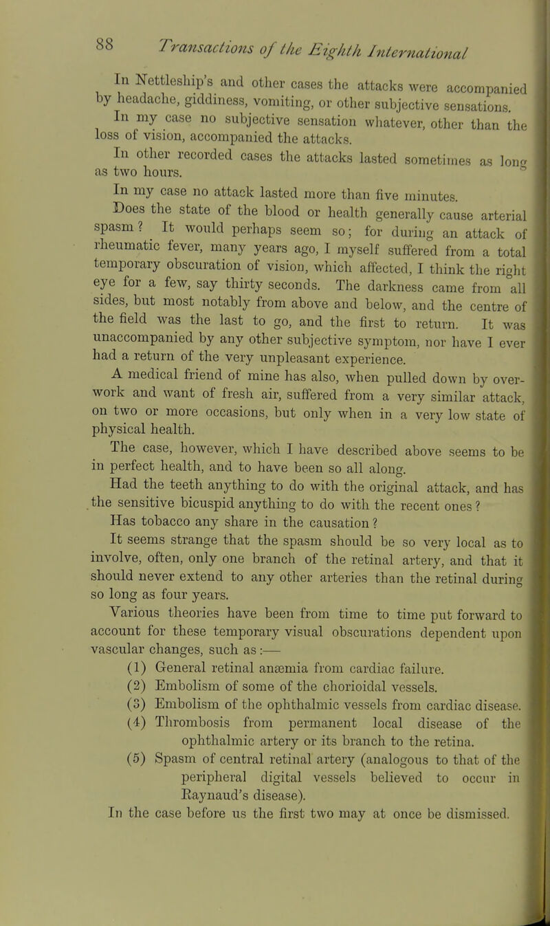 In Nettlesliip's and other cases the attacks were accompanied by headache, giddiness, vomiting, or other subjective sensations In my case no subjective sensation whatever, other than the loss of vision, accompanied the attacks. In other recorded cases the attacks lasted sometimes as loner as two hours. * In my case no attack lasted more than five minutes. Does the state of the blood or health generally cause arterial spasm? It would perhaps seem so; for during an attack of rheumatic fever, many years ago, I myself suffered from a total temporary obscuration of vision, which affected, I think the right eye for a few, say thirty seconds. The darkness came from all sides, but most notably from above and below, and the centre of the field was the last to go, and the first to return. It was unaccompanied by any other subjective symptom, nor have I ever had a return of the very unpleasant experience. A medical friend of mine has also, when pulled down by over- work and want of fresh air, suffered from a very similar attack, on two or more occasions, but only when in a very low state of physical health. The case, however, which I have described above seems to be in perfect health, and to have been so all along. Had the teeth anything to do with the original attack, and has the sensitive bicuspid anything to do with the recent ones ? Has tobacco any share in the causation ? It seems strange that the spasm should be so very local as to involve, often, only one branch of the retinal artery, and that it should never extend to any other arteries than the retinal during so long as four years. Various theories have been from time to time put forward to account for these temporary visual obscurations dependent upon vascular changes, such as:— (1) General retinal anaemia from cardiac failure. (2) Embolism of some of the chorioidal vessels. (3) Embolism of the ophthalmic vessels from cardiac disease. (4) Thrombosis from permanent local disease of the ophthalmic artery or its branch to the retina. (5) Spasm of central retinal artery (analogous to that of the peripheral digital vessels believed to occur in Eaynaud's disease). In the case before us the first two may at once be dismissed.