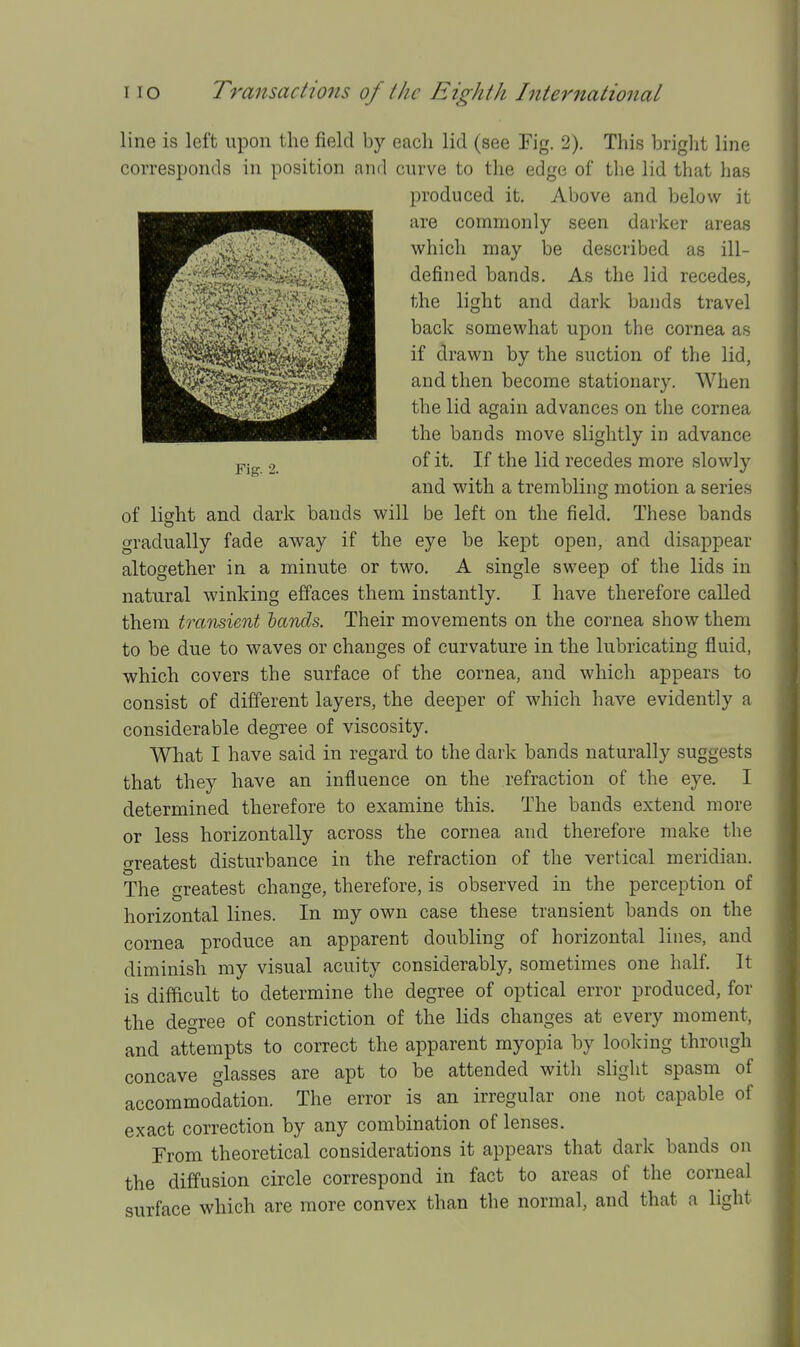 line is left upon the field by each lid (see Fig. 2). This briglit line corresponds in position and curve to the edge of the lid that has produced it. Above and below it are commonly seen darker areas which may be described as ill- defined bands. As the lid recedes, the light and dark bands travel back somewhat upon the cornea as if drawn by the suction of the lid, and then become stationary. When the lid again advances on the cornea the bands move slightly in advance of it. If the lid recedes more slowly and with a trembling motion a series of light and dark bands will be left on the field. These bands gradually fade away if the eye be kept open, and disappear altogether in a minute or two. A single sweep of the lids in natural winking effaces them instantly. I have therefore called them transient hands. Their movements on the cornea show them to be due to waves or changes of curvature in the lubricating fluid, which covers the surface of the cornea, aud which appears to consist of different layers, the deeper of which have evidently a considerable degree of viscosity. What I have said in regard to the dark bands naturally suggests that they have an influence on the refraction of the eye. I determined therefore to examine this. The bands extend more or less horizontally across the cornea and therefore make the greatest disturbance in the refraction of the vertical meridian. The greatest change, therefore, is observed in the perception of horizontal lines. In my own case these transient bands on the cornea produce an apparent doubling of horizontal lines, and diminish my visual acuity considerably, sometimes one half. It is difficult to determine the degree of optical error produced, for the degree of constriction of the lids changes at every moment, and attempts to correct the apparent myopia by looking through concave glasses are apt to be attended with slight spasm of accommodation. The error is an irregular one not capable of exact correction by any combination of lenses. From theoretical considerations it appears that dark bands on the diffusion circle correspond in fact to areas of the corneal surface which are more convex than the normal, and that a light
