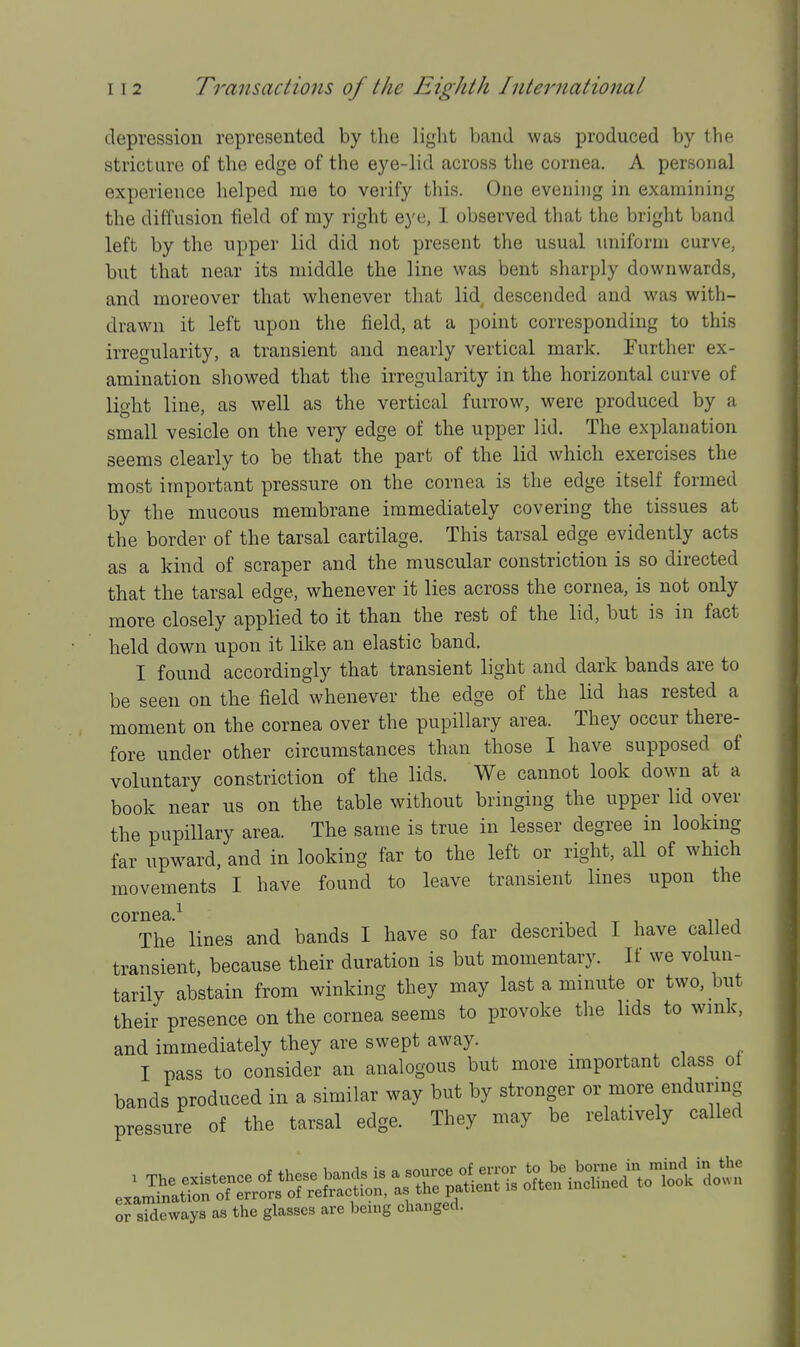 depression represented by the light band was produced by the stricture of the edge of the eye-lid across the cornea. A personal experience helped me to verify this. One evening in examining the diffusion field of ray right eye, I observed that the bright band left by the upper lid did not present the usual uniform curve, but that near its middle the line was bent sharply downwards, and moreover that whenever that lid descended and was with- drawn it left upon the field, at a point corresponding to this irregularity, a transient and nearly vertical mark. Further ex- amination showed that the irregularity in the horizontal curve of light line, as well as the vertical furrow, were produced by a small vesicle on the very edge of the upper lid. The explanation seems clearly to be that the part of the lid which exercises the most important pressure on the cornea is the edge itself formed by the mucous membrane immediately covering the tissues at the border of the tarsal cartilage. This tarsal edge evidently acts as a kind of scraper and the muscular constriction is so directed that the tarsal edge, whenever it lies across the cornea, is not only more closely applied to it than the rest of the lid, but is in fact held down upon it like an elastic band. I found accordingly that transient light and dark bands are to be seen on the field whenever the edge of the lid has rested a moment on the cornea over the pupillary area. They occur there- fore under other circumstances than those I have supposed of voluntary constriction of the lids. We cannot look down at a book near us on the table without bringing the upper lid over the pupillary area. The same is true in lesser degree in looking far upward, and in looking far to the left or right, all of which movements I have found to leave transient lines upon the cornea ^ The lines and bands I have so far described I have called transient, because their duration is but momentary. If we volun- tarily abstain from winking they may last a minute or two, but their presence on the cornea seems to provoke the lids to wink, and immediately they are swept away. I pass to consider an analogous but more important class^ ot bands produced in a similar way but by stronger or more enduring pressure of the tarsal edge. They may be relatively called or sSeways as the glasses are being changed.