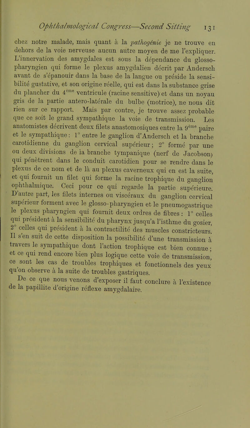 chez iiotre malade, mais quant h. la patlioginie je ne trouve en dehors de la voie nerveuse aucim autre moyen de me I'expliquer. L'iunervation des amygdales est sous la dependance du glosso- pharyngien qui forme le plexus amygdalien decrit par Andersch avant de s epanouir dans la base de la langue ou preside la sensi- bilite gustative, et son origine reelle, qui est dans la substance grise du plancher du 4^'^ ventricule (racine sensitive) et dans un noyau gris de la partie antero-lat(^rale du bulbe (motrice), ne nous dit rien sur ce rapport. Mais par contre, je trouve assez probable que ce soit le grand sympathique la voie de transmission. Les anatomistes decrivent deux filets anastomosiques entre la 9^™^ paire et le sympathique: 1° entre le ganglion d'Andersch et la branche carotidienne du ganglion cervical superieur; 2° forme par una ou deux divisions de ia branche tympanique (nerf de Jacobson) qui penetrent dans le conduit carotidien pour se rendre dans le plexus de ce nom et de la au plexus caverneux qui en est la suite, et qui fournit un filet qui forme la racine trophique du ganglion ophthalmique. Ceci pour ce qui regarde la partie superieure. D'autre part, les filets internes ou visc(5raux du ganglion cervical superieur forment avec le glosso-pharyngien et le pneumogastrique le plexus pharyngien qui fournit deux ordres de fibres : 1° celles qui president a la sensibilite du pharynx jusqu'a I'isthme du gosier, 2° celles qui president k la contractilite des muscles constricteurs! II s'en suit de cette disposition la possibilite d'une transmission h travers le sympathique dont Taction trophique est bien connue • et ce qui rend encore bien plus logique cette voie de transmission ce^sont les cas de troubles trophiques et fonctionnels des yeux qu'on observe a la suite de troubles gastriques. De ce que nous venons d'exposer il faut conclure k I'existence de la papilhte d'origine reflexe amygdalaire.