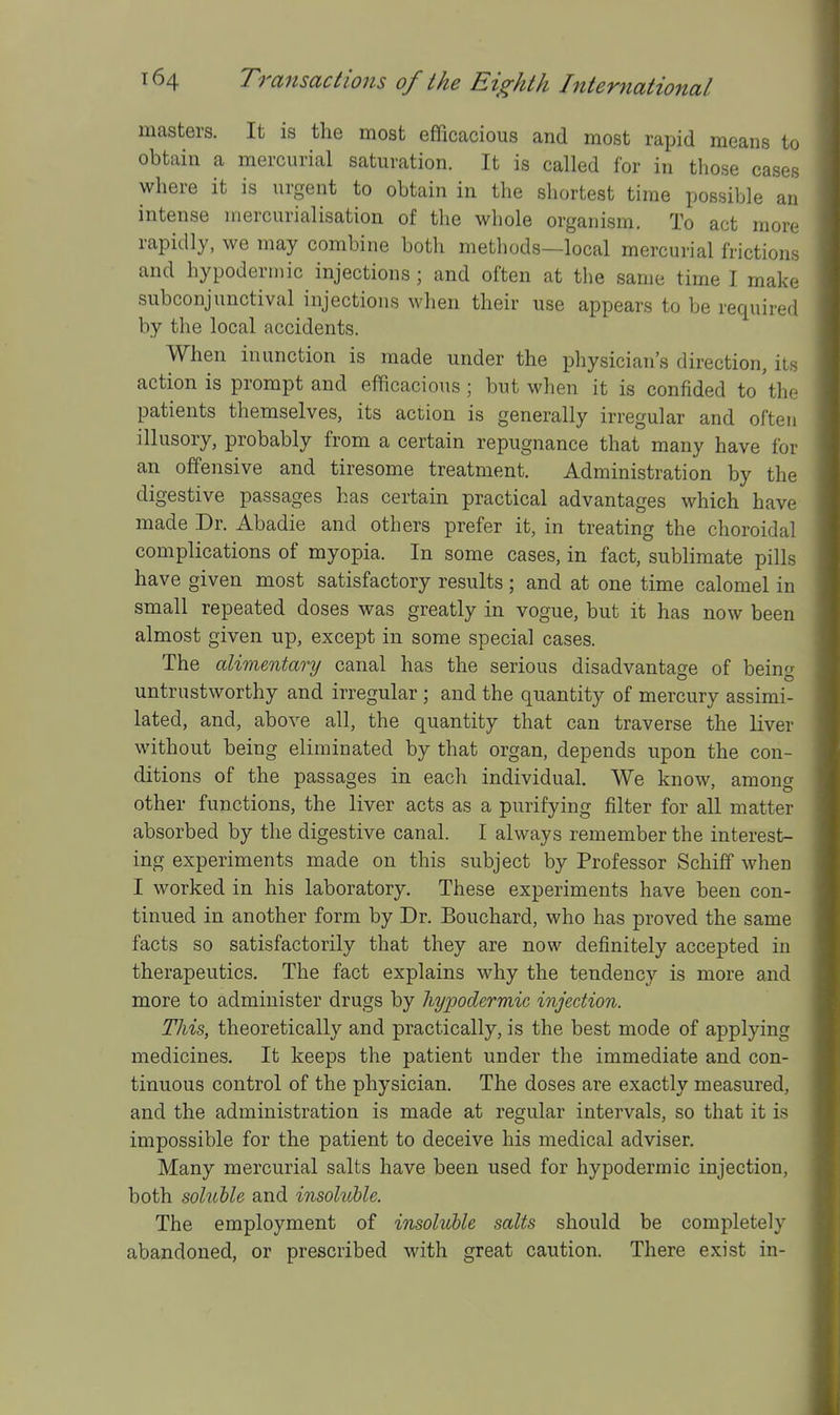 masters. It is the most efficacious and most rapid means to obtain a mercurial saturation. It is called for in those cases where it is urgent to obtain in the shortest time possible an intense inercurialisation of the whole organism. To act more rapidly, we may combine both methods—local mercurial frictions and hypodermic injections ; and often at the same time I make subconjunctival injections when their use appears to be required by the local accidents. When inunction is made under the physician's direction, its action is prompt and efficacious ; but when it is confided to 'the patients themselves, its action is generally irregular and often illusory, probably from a certain repugnance that many have for an offensive and tiresome treatment. Administration by the digestive passages has certain practical advantages which have made Dr. Abadie and others prefer it, in treating the choroidal complications of myopia. In some cases, in fact, sublimate pills have given most satisfactory results ; and at one time calomel in small repeated doses was greatly in vogue, but it has now been almost given up, except in some special cases. The alimentary canal has the serious disadvantage of being untrustworthy and irregular ; and the quantity of mercury assimi- lated, and, above all, the quantity that can traverse the liver without being eliminated by that organ, depends upon the con- ditions of the passages in each individual. We know, among other functions, the liver acts as a purifying filter for aU matter absorbed by the digestive canal. I always remember the interest- ing experiments made on this subject by Professor Schiff when I worked in his laboratory. These experiments have been con- tinued in another form by Dr. Bouchard, who has proved the same facts so satisfactorily that they are now definitely accepted in therapeutics. The fact explains why the tendency is more and more to administer drugs by hypodermic injection. This, theoretically and practically, is the best mode of applying medicines. It keeps the patient under the immediate and con- tinuous control of the physician. The doses are exactly measured, and the administration is made at regular intervals, so that it is impossible for the patient to deceive his medical adviser. Many mercurial salts have been used for hypodermic injection, both sohible and insohtble. The employment of insoluble salts should be completely abandoned, or prescribed with great caution. There exist in-