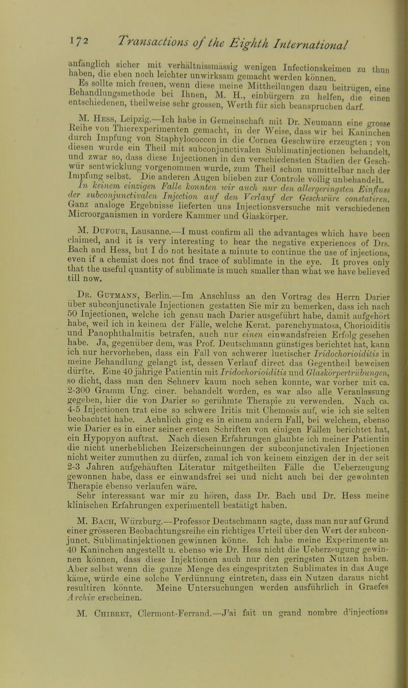 anfiinglich sicher mit verhaltuissniassig wenigen Infectionskeiinen zu thun liaben, die eben noch leichter unwirksam geinacht werden konnen Es sollte nuch tVeuen wenn dicse ineine Mittlieilungen dazu beitriigen, ein.- Behandlungsuiethode bei Ihnen, M. H, einburgern zii helfen, die einen entschiedenen, tlieilweise sehr grossen, Werth fiir sich beanspruchen darf. M. Hess Leipzig—Ich habe in Geiiieiiischaft mit Dr. Neumann eine grossp Eeihe von Ihierexperinientcn gemaclit, in der Weise, dass wir bei Kaninchei, durch Impfuiig von Staphylococcen in die Cornea Geschwiire erzeugten • voi, diesen wiirde ein Theil mit subconjunctivalen Subliniatinjectionen behandeli und zwar so, dass diese Iiijeciionen in den verschiedensten Stadien der Gescli wur sentwicklung vorgenomnien wurde, zum Theil schon unmittelbar nach dci Inipliing selbst. Die anderen Augen biieben zur Controle vcillig unbeliandelt in keinem eimigen Falle konnten wir auch nur den allergeringsten Einjlvs der subco7ijunctivcden Injection auf den Verlauf der Geschwiire constatiren Ganz analoge Ergebnisse lieferten uns Injectionsversuche mit verschiedenen Microorganismen m vordere Kammer und Glaskorper. M. DuFouR, Lausanne.—I must confirm all the advantages which have been claimed, and it is very interesting to hear the negative experiences of Drs. Bach and Hess, but I do not hesitate a minute to continue the use of injections, even if a chemist does not find trace of sublimate in the eye. It proves only that the useful quantity of sublimate is much smaller than what we have believed till now. Dr. Gutmann, Berlin.—Im Anschluss an den Vortrag des Herrn Darier liber subeonjunctivale Injectionen gestatten Sie mir zu bemerken, dass ich nach 50 Injectionen, welche ich genau nach Darier ausgefiihrt habe, darait aufgehort habe, weil ich in keineiu der Falle, welche Kerat. parenchymatosa. Chorioiditis und Panophthalmitis betrafen, auch nur einen einwandsfreien Erfolg gesehen habe. Ja, gegeniiber dem, was Prof. Deutschmann giinstiges berichtet hat, kann ich nur hervorheben, dass ein Fall von schwerer lueiischer Iridochorioiditis in meine Behandlung gelangt ist, dessen Verlauf direct das Gegentheil beweisen diirfte. Eine 40 jahrige Patientin mit Iridochorioiditis und GlasTibrpertruhungen, so dicht, dass man den Sehnerv kaum noch sehen konnte, war vorher mit ca. 2-300 Grainm Ung. ciner. behandelt worden, es war also alle Veranlassung gegeben, hier die von Darier so gerlihmte Therapie zu verwenden. Nach ca. 4-5 Injectionen trat eine so schwere Iritis mit Chemosis auf, wie ich sie selten beobachtet habe. Aehnlich ging es in einem andern Fall, bei welcheni, ebenso wie Darier es in einer seiner ersten Schriften von einigen Fallen berichtet hat, ein Hypopyon auftrat. Nach diesen Erfahrungen glaubte ich meiner Patientin die nicht unerheblichen Eeizerscheinungen der subconjunctivalen Injectionen nicht weiter zumuthen zu diirfen, zumal ich von keinem einzigen der in der seit 2-3 Jahren aufgehauften Literatur mitgetheilten Falle die Ueberzeugung gewonnen habe, dass er einwandsfrei sei und nicht audi bei der gewohnten Therapie ebenso verlaufen ware. Sehr interessant war mir zu lioren, dass Dr. Bach und Dr. Hess meine klinischen Erfahrungen experimentell bestiitigt haben. M. Bach, Wlirzburg.—Professor Deutschmann sagte, dass man nur auf Grund einer grosseren Beobachtungsreihe ein richtiges Urteil fiber den Wert der subcon- junct. Sublimatinjektionen gewinnen konne. Ich habe meine Experimente an 40 Kaninchen angestellt u. ebenso wie Dr. Hess nicht die Ueberzeugung gewin- nen konnen, dass diese Injektionen audi nur den geringsten Nuizen haben. Aber selbst wenn die ganze Menge des eingespritzten Sublimates in das Auge kame, wurde eine solche Verdunnung eintreten, dass ein Nutzen daraus nicht resultiren konnte. Meine Untersuchungen werden ausffihrlich in Graefes Archiv erscheinen. M. Chibret, Clermont-Ferrand.—J'ai fait un grand nombre d'injections