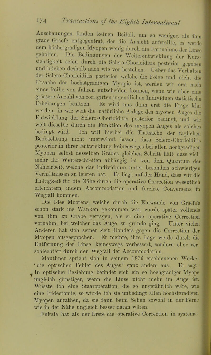 Aiischauimgen fanden keinen Beifali, mn so weniger, als ihm grade Graefe entgegentrat, der die Ansicht aufstellte/es werd. dem hochstgradigen Myopen wenig durch die Fortnahme der Lins.. geholfen. Die Bedingungeii der Weiterentwicklung der Kurz- sichtigkeit seien durch die Sclero-Chorioiditis posterior gegebei, und blieben deshalb nach wie vor bestehen. Ueber das Verhalten der Sclero-Chorioiditis posterior, welche die Folge und nicht dio IJrsache der hochstgradigen Myopie ist, werden wir erst nanli einer Eeihe von Jahren entscheiden konnen, wenn wir iiber eiiu grossere Anzahl von corrigirten jngendlichen Individuen statistisclie Erhebungen besitzen. Es wird uns dann erst die Frage klai werden, in wie weit die natiirliche Anlage des myopen Auges die Entwicklung der Sclero-Chorioiditis posterior bedingt, und wie weit dieselbe durch die Eunktion des myopen Auges als solches bedingt wird. Ich will hierbei die Thatsache der tiiglichen Beobachtung nicht unerwahnt lassen, dass Sclero-Chorioiditis posterior in ihrer Entwicklung keinesweges bei alien hochgradigen Myopen selbst desselben Grades gleichen Schritt halt, dass vkl- mehr ihr Weiterschreiten abhangig ist von dem Quantum der Nahearbeit, welche das Individuum unter besonders schwierioen Verhaltnissen zu leisten hat. Es liegt auf der Hand, dass wir die Thiitigkeit fiir die Nahe durch die operative Correction wesentlich erleichtern, indem Accommodation und forcirte Converaenz in Wegfall kommen. Die Idee Moorens, welche durch die Einwiinde von Graefe's schon stark ins Wanken gekommen war, wurde spater voUends von ihm zu Grabe getragen, als er eine operative Correction vornahm, bei welcher das Auge zu grunde ging. Unter vielen Anderen hat sich seiner Zeit Donders gegen die Correction der Myopen ansgesprochen. Er meinte, ihre Lage werde durch die Entfernung der Linse keineswegs verbessert, sondern eher ver- schlechtert durch den Wegfall der Accommodation. Mauthner spricht sich in seinem 1876 erschienenen Werke: ' die optischen Eehler des Auges' ganz anders aus. Er sagt: In optischer Beziehung befindet sich ein so hochgradiger Myope ungleich giinstiger, wenn die Linse nicht mehr im Auge ist. Wiisste ich eine Staaroperation, die so ungefahrlich ware, wie eine Iridectomie, so wlirde ich sie unbedingt alien hochstgradigen Myopen anrathen, da sie dann beim Sehen sowohl in der Ferne wie in der Nahe ungleich besser daran waren. Fukala hat als der Erste die operative Correction in systema-