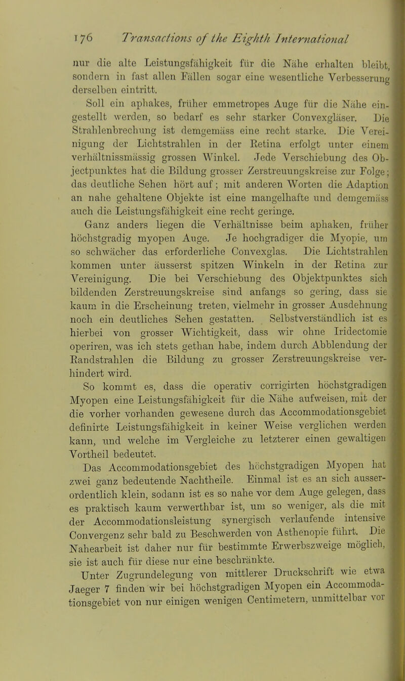 nur die alte Leistungsfiihigkeit fiir die Niihe erhalten bleii^t, soiidern in fast alien Fallen sogar eine wesentliche Verbesserun;: derselben eintritt. Soil ein aphakes, frilher emmetropes Auge fiir die Niihe ein- gestellt werden, so bedarf es sehr starker Convexglaser, Die Stralilenbrechnng ist demgemiiss eine recht starke. Die Verei- nigung der Lichtstrahlen in der Eetina erfolgt unter einem verhaltnissmiissig grossen Winkel. .Tede Verschiebung des Ob- jectpimktes hat die Bildung grosser Zerstreuungskreise zur Folge; das deutliche Sehen hort auf; mit anderen Worten die Adaption an nahe gehaltene Objekte ist eine mangelhafte und demgemass auch die Leistnngsfahigkeit eine recht geringe. Ganz anders liegen die Verhaltnisse beim aphaken, fiiiher hochstgradig myopen Auge. Je hochgradiger die Myopie, urn so schwacher das erforderliche Convexglas. Die Lichtstrahlen kommen unter ausserst spitzen Winkeln in der Eetina zur Vereinigung. Die bei Verschiebung des Objektpunktes sich bildenden Zerstreuungskreise sind anfangs so gering, dass sie kaum in die Erscheinung treten, vielmehr in grosser Ausdehnung noch ein deutliches Sehen gestatten. Selbstverstandlich ist es hierbei von grosser Wichtigkeit, dass wir ohne Iridectomie operiren, was ich stets gethan habe, indem durch Abblendung der Eandstrahlen die Bildung zu grosser Zerstreuungskreise ver- hindert wird. So kommt es, dass die operativ corrigirten hochstgradigen Myopen eine Leistungsfiihigkeit fiir die Nahe aufweisen, mit der die vorher vorhanden gewesene durch das Accommodationsgebiet definirte Leistungsfahigkeit in keiner Weise verglichen werden kann, und welche im Vergleiche zu letzterer einen gewaltigen Vortheil bedeutet. Das Accommodationsgebiet des hochstgradigen Myopen hat zwei ganz bedeutende Nachtheile. Einmal ist es an sich ausser- ordentlich klein, sodann ist es so nahe vor dem Auge gelegen, dass es praktisch kaum verwerthbar ist, uni so weniger, als die mit der Accommodationsleistung synergisch verlaufende intensive Convergenz sehr bald zu Beschwerden von Asthenopie flihrt. Die Nahearbeit ist daher nur fiir bestimmte Erwerbszweige moglich, sie ist auch fiir diese nur eine beschriinkte. Unter Zugrundelegung von mittlerer Druckschrift wie etwa Jaeger 7 finden wir bei hochstgradigen Myopen ein Accommoda- tionsf^ebiet von nur einigen wenigen Centimetern, unmittelbar vor