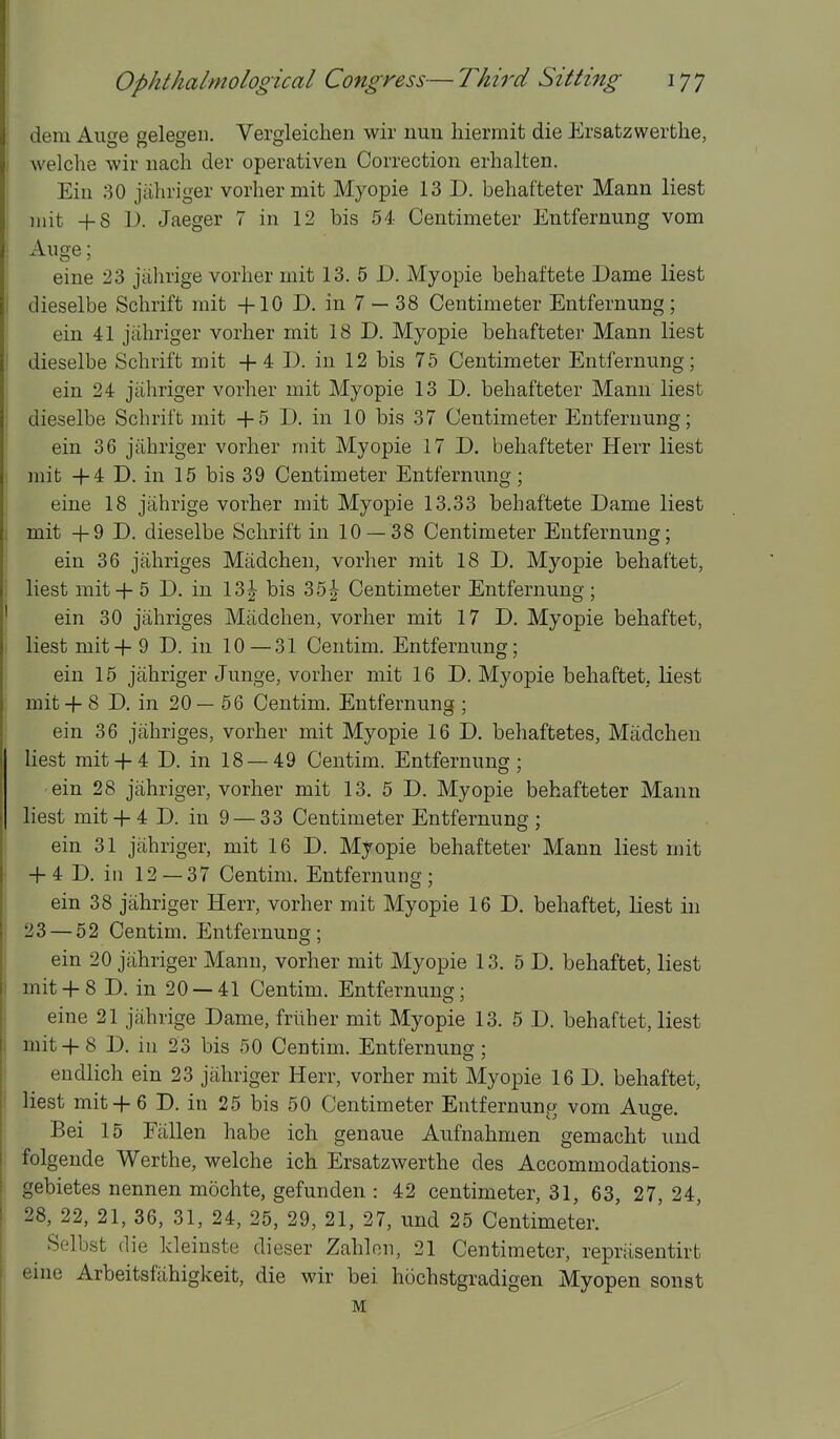 dem Auo'e selesen. Verofleichen wir nun hiermit die Ersatzwerthe, welche wir nach der operativen Correction erhalten. Ein 30 jiihriger vorhermit Myopie 13 D. behafteter Mann liest init +8 D. Jaeger 7 in 12 bis 54 Centimeter Entfernung vom Aiige; eine 23 jahrige vorlier mit 13. 5 D. Myopie behaftete Dame liest dieselbe Sclirift mit +10 D. in 7 — 38 Centimeter Entfernung ; ein 41 jiiliriger vorher mit 18 D. Myopie behafteter Mann liest dieselbe Schrift mit + 4 D. in 12 bis 75 Centimeter Entfernung; ein 24 jiiliriger vorher mit Myopie 13 D. behafteter Mann liest dieselbe Schrift mit +5 D. in 10 bis 37 Centimeter Entfernung; ein 36 jiihriger vorher mit Myopie 17 D. behafteter Herr liest mit +4 D. in 15 bis 39 Centimeter Entfernung; eine 18 jahrige vorher mit Myopie 13.33 behaftete Dame liest mit +9 D. dieselbe Schrift in 10 — 38 Centimeter Entfernung; ein 36 jahriges Miidchen, vorher mit 18 D. Myopie behaftet, liest mit + 5 D. in 13|- bis 35| Centimeter Entfernung ; ein 30 jahriges Miidchen, vorher mit 17 D. Myopie behaftet, liest mit +9 D. in 10—31 Centim. Entfernung; ein 15 jahriger Junge, vorher mit 16 D. Myopie behaftet, liest mit + 8 D. in 20— 56 Centim. Entfernung ; ein 36 jahriges, vorher mit Myopie 16 D. behaftetes, Madchen liest mit+ 4 D. in 18 — 49 Centim. Entfernung; ein 28 jahriger, vorher mit 13. 5 D. Myopie behafteter Mann liest mit + 4 D. in 9 — 33 Centimeter Entfernung ; ein 31 jahriger, mit 16 D. Myopie behafteter Mann liest mit + 4 D. ill 12 — 37 Centim. Entfernung; ein 38 jahriger Herr, vorher mit Myopie 16 D. behaftet, liest in 23 — 52 Centim. Entfernung; ein 20 jahriger Mann, vorher mit Myopie 13. 5 D. behaftet, liest mit + 8 D. in 20 —41 Centim. Entfernung; eine 21 jahrige Dame, friiher mit Myopie 13. 5 D. behaftet, liest mit+8 D. in 23 bis 50 Centim. Entfernung; endlich ein 23 jahriger Herr, vorher mit Myopie 16 D. behaftet, liest mit+6 D. in 25 bis 50 Centimeter Entfernunp- vom Au^e. Bei 15 Fallen habe ich genaue Aufnahmen gemacht und folgeude Werthe, welche ich Ersatzwerthe des Accommodations- gebietes nennen mochte, gefunden : 42 centimeter, 31, 63, 27, 24, 28, 22, 21, 36, 31, 24, 25, 29, 21, 27, und 25 Centimeter. Selbst die Ideinste dieser Zahloii, 21 Centimeter, repnisentirt eine Arbeitsfahigkeit, die wir bei hochstgradigen Myopen sonst M