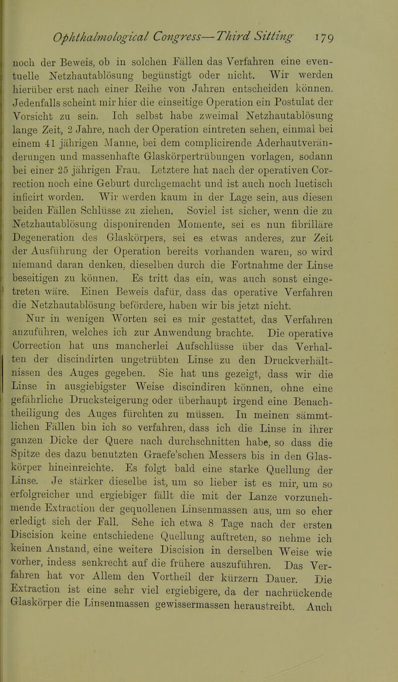 , uoch der Beweis, ob in solcheu Fallen das Verfahren eine even- tuelle Netzhautablosung begiinstigt oder niclit. Wir werden , hieriiber erst nach einer Eeilie von Jaliren entscheiden konnen. Jedenfalls scheint mirliier die einseitige Operation ein Postulat der , Vorsicht zu sein. Ich selbst babe zweimal Netzhautablosung ' lauge Zeit, 2 Jahre, nach der Operation eintreten sehen, einmal bei einem 41 jahrigen Manne, bei dem complicirende Aderhautveriin- deruugen und masseuhafte Glaskorpertrlibungen vorlagen, sodann bei einer 25 jahrigen Frau. Letztere hat nach der operativen Cor- i rection noch eine Geburt durchgemacht und ist auch noch luetiscli ; inficirt worden. Wir werden kaum in der Lage sein, aus diesen beiden Fallen Schlusse zu ziehen. Soviel ist sicher, wenn die zu Netzhautablosung disponirenden Momente, sei es nun fibrillare Degeneration des Glaskorpers, sei es etwas anderes, zur Zeit j der Ausfiihrung der Operation bereits vorhanden waren, so wird I niemand daran denken. dieselben durch die Fortnahme der Linse I beseitigen zu konnen. Es tritt das ein, was auch sonst einge- treten ware. Einen Beweis daftir, dass das operative Verfahren i die Netzhautablosung befordere, haben wir bis jetzt nicht. Nur in wenigen Worten sei es mir gestattet, das Verfahren , anzufiihren, welches ich zur Anwendung brachte. Die operative I Correction hat uns mancherlei Aufschllisse liber das Verhal- .ten der discindirten ungetrlibten Linse zu den Druckverhalt- nissen des Auges gegeben. Sie hat uns gezeigt, dass wir die Linse in ausgiebigster Weise discindiren konnen, ohne eine ; gefahrliche Drucksteigerung oder liberhaupt irgend eine Benach- [ theiligung des Auges ftirchten zu mlissen. In meinen sammt- 1 lichen Fallen bin ich so verfahren, dass ich die Linse in ihrer ; ganzen Dicke der Quere nach durchschnitten habe, so dass die i Spitze des dazu benutzten Graefe'schen Messers bis in den Glas- korper hineinreichte. Es folgt bald eine starke Quellung der Linse. Je starker dieselbe ist, um so lieber ist es mir, um so erfolgreicher und ergiebiger fallt die mit der Lanze vorzuneh- mende Extraction der gequoUenen Linsenmassen aus, um so eher i erledigt sich der Fall. Sehe ich etwa 8 Tage nach der ersten ' Discision keine entschiedene Quellung auftreten, so nehme ich keinen Anstand, eine weitere Discision in derselben Weise wie vorher, indess senkrecht auf die friihere auszufiihren. Das Ver- I fahren hat vor AUem den Vortheil der klirzern Dauer. Die Extraction ist eine sehr viel ergiebigere, da der nachriickende I Glaskorper die Linsenmassen gewissermassen heraustreibt. Auch