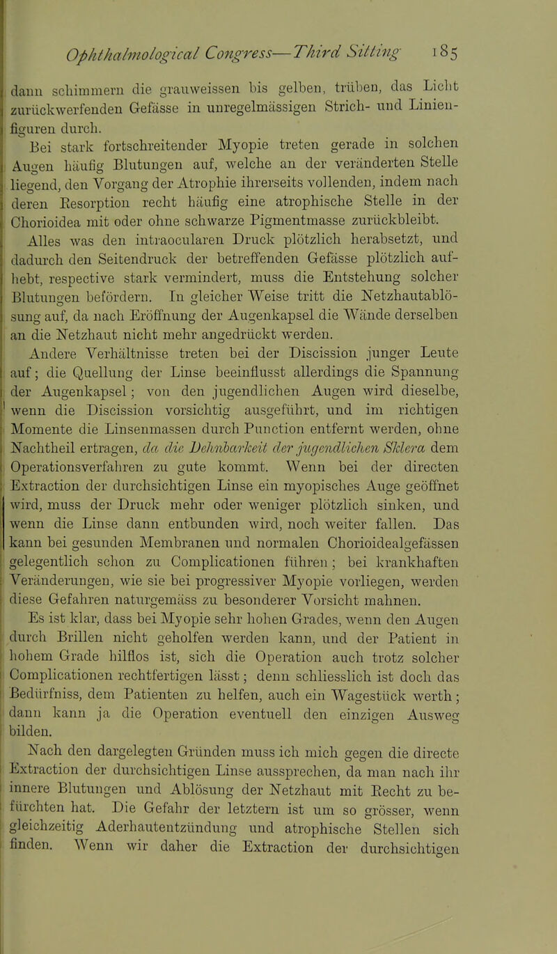 daun scliiramem die graiiweissen bis gelben, triiben, das Licht zuriickwerfenden Gefasse in Tinregelmassigen Strich- und Linieu- figuren diirch. Bei stark fortschreitender Myopie treten gerade in solchen Au^fen liiiufig Blutuno-eu anf, welche an der veriinderten Stelle liegend, den Vorgang der Atrophic ihrerseits vollenden, mdem nach deren Eesorption reclit haufig eine atrophische Stelle in der Chorioidea mit oder oline schwarze Pigmentmasse zuriickbleibt. Alles was den intraocularen Druck plotzlich herabsetzt, und dadurch den Seitendruck der betreffenden Gefasse plotzlich auf- liebt, respective stark vermindert, muss die Entstehung solcher Blutuno-en befordern. In leicher Weise tritt die Netzhautablo- sung auf, da nach Eroffnung der Augenkapsel die Wande derselben an die Netzhaut nicht mehr angedriickt werden. Andere Verhiiltnisse treten bei der Discission junger Leute auf; die Qaelluiig der Linse beeinflusst allerdings die Spannung der Augenkapsel; von den jugendlichen Augen wird dieselbe, wenn die Discission vorsichtig ausgefiihrt, und im richtigen Momente die Linsenmassen durch Function entfernt werden, ohne Nachtheil ertragen, da die Dehiibarkeit der jugendlichen Sldera dem Operationsverfahren zu gute kommt. Wenn bei der directen Extraction der durchsichtigen Linse ein myopisches Auge geoffnet wird, muss der Druck mehr oder weniger plotzlich sinken, und wenn die Linse dann entbunden wird, noch weiter fallen. Das kann bei gesunden Membranen und normalen Chorioidealgefassen gelegentlich sclion zu Complicationen fiihren; bei krankhaften Veranderungen, wie sie bei progressiver Myopie vorliegen, werden diese Gefahren naturgemiiss zu besonderer Vorsicht mahnen. Es ist klar, dass bei Myopie sehr liohen Grades, wenn den Augen durch Brillen nicht geholfen werden kann, und der Patient in hohem Grade hilflos ist, sich die Operation audi trotz solcher Complicationen rechtfertigen liisst; denn schliesslich ist doch das Bediirfniss, dem Patienten zu helfen, auch ein Wagestiick werth; dann kann ja die Operation eventuell den einzigen Ausweg bilden. Nach den dargelegten Grtinden muss ich mich gegen die directe Extraction der durchsichtigen Linse aussprechen, da man nach ihr innere Blutungen und Ablosung der Netzhaut mit Recht zu be- fiirchten hat. Die Gefahr der letztern ist um so grosser, wenn gleichzeitig Aderhautentziindung und atrophische Stellen sich finden. Wenn wir daher die Extraction der durchsichtigen