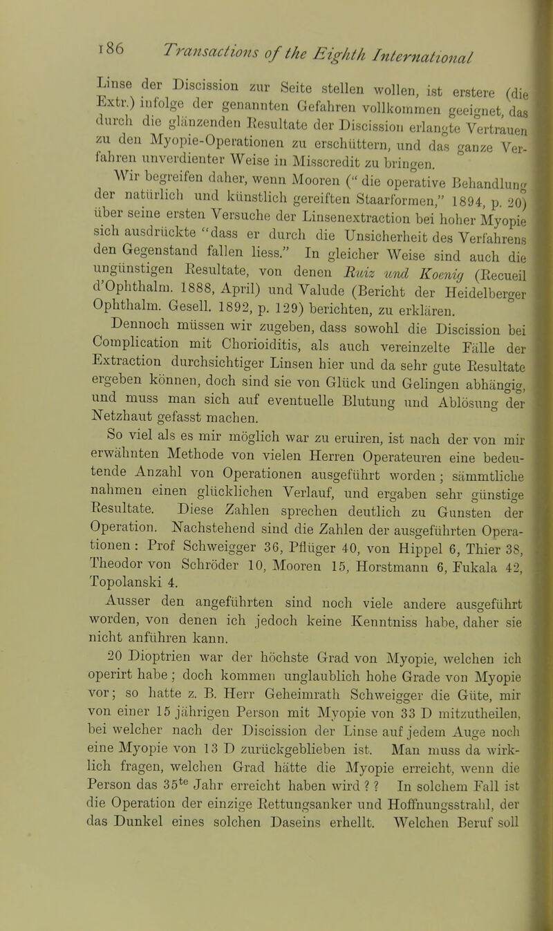 Linse der Discission zur Seite stellen wollen, ist erstere (di. Extr.) lufolge der genannten Gefahren vollkoinmen geei-net das durch die gliinzenden Resultate der Discission erlangte VerWn zu den Myopie-Operationen zu erschiittern, und das ganze Ver- fahren unverdienter Weise in Misscredit zu bringen. Wir begreifen daher, wenn Mooren ( die operative Behandlun der natiirlich und kiinstlich gereiften Staarforraen, 1894, p. 20) liber seine ersten Versuche der Linsenextraction bei hoher Myopia sichausdriickte-dass er durch die Unsicherheit des Verfahrens den Gegenstand fallen liess. In gleicher Weise sind auch die ungiinstigen Eesultate, von denen Ruiz und Koenig (Eecueil d'Ophthalm. 1888, April) und Valude (Bericht der Heidelberger Ophthalm. Gesell. 1892, p. 129) berichten, zu erkliiren. Dennoch miissen wir zugeben, dass sowohl die Discission bei Complication mit Chorioiditis, als auch vereinzelte Talle der Extraction durchsichtiger Linsen hier und da sehr gute Eesultate ergeben konnen, doch sind sie von Gliick und Gelingen abhangig, und muss man sich auf eventuelle Blutuug und Ablosung der ISTetzhaut gefasst machen. So viel als es mir moglich war zu eruiren, ist nach der von mir erwahnten Methode von vielen Herren Operateuren eine bedeu- tende Anzahl von Operationen ausgefiihrt worden; sammtliche nahmen einen gliicklichen Verlauf, und ergaben sehr giinstige Eesultate. Diese Zahlen sprechen deutlich zu Gunsten der Operation. Nachstehend sind die Zahlen der ausgefuhrten Opera- tionen : Prof Schweigger 36, Pfluger 40, von Hippel 6, Thier 38, Theodor von Schroder 10, Mooren 15, Horstmann 6, Eukala 42, Topolanski 4. Ausser den angeflihrten sind noch viele andere ausgefiihrt worden, von denen ich jedoch keine Kenntniss habe, daher sie nicht anfiihren kann. 20 Dioptrien war der hochste Grad von Myopie, welchen ich operirt habe; doch kommen unglaublich hohe Grade von Myopie vor; so hatte z. B. Herr Geheimrath Schweis[orer die Gtite, mir von einer 15 jahrigen Person mit Myopie von 33 D mitzutheilen, bei welcher nach der Discission der Linse auf jedem Auge noch eine Myopie von 13 D zuriickgeblieben ist. Man muss da wirk- lich fragen, welchen Grad hatte die Myopie erreicht, wenn die Person das 35*® Jahr erreicht haben wird ? ? In solchem Fall ist die Operation der einzige Eettungsanker und Hoffnungsstrahl, der das Dunkel eines solchen Daseins erhellt. Welchen Beruf soli