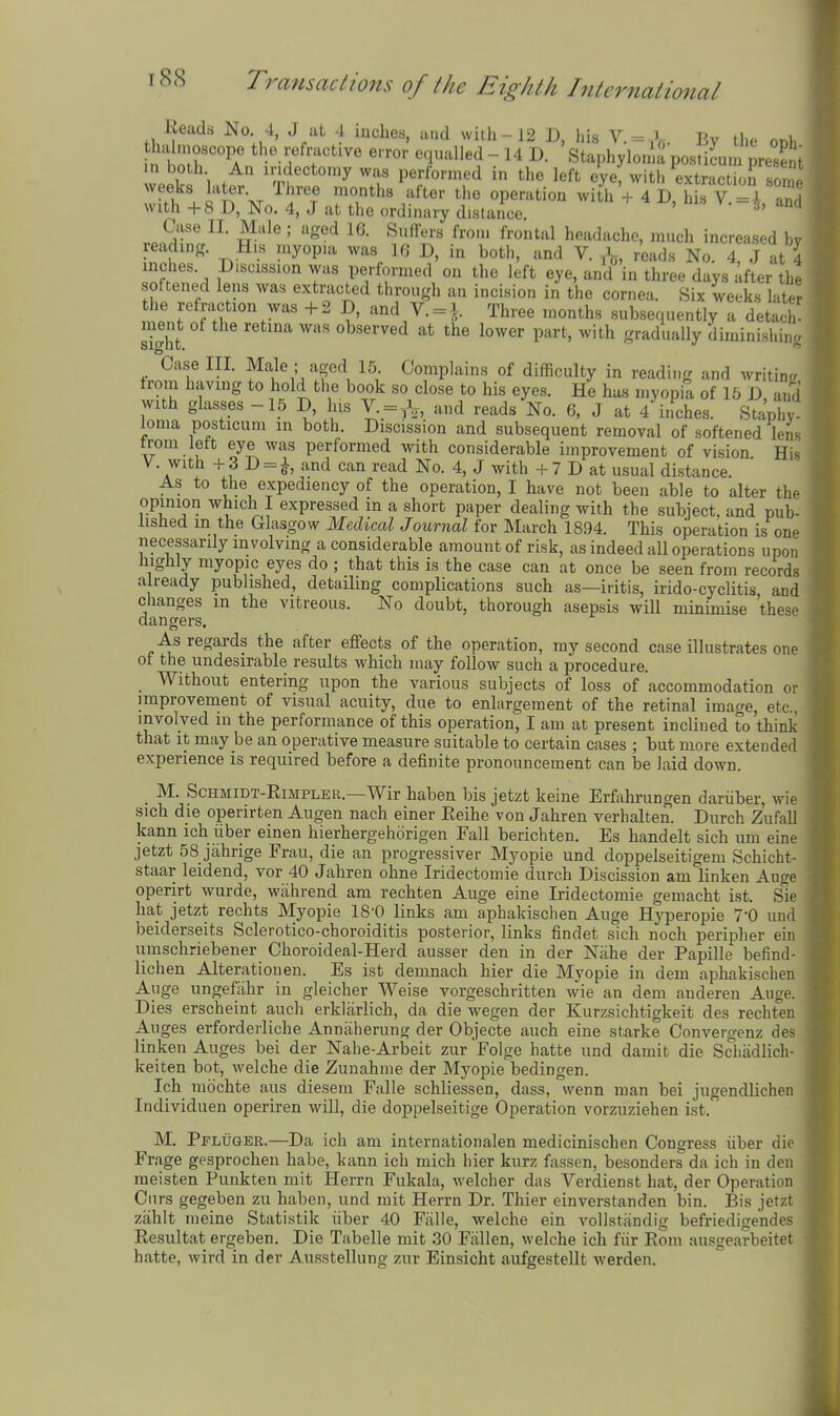 Reads No. 4, J at 4 inches, and with-12 D, his V =X Bv tho nr>i ha moscope the refractive error equalled - 14 D. Staphyloma postiLn. preHent vPP^ 1 .^^ °*^«'°y performed in the left eyef with extraction so weeks later. Three months after the operation with + 4 D his V -I «r. with +8 D, No. 4, J at the ordinary d.stailce. ' ^'^ Case II. Male ; aged 16. Suffers from frontal headache, much increased bv reading. H.s myopia was 16 D, in both, and V. ^, reads No. 4, J at 4 inches. Discission was performed on the left eye, and in three days after th. softened lens was extracted through an incision in the cornea. Six weeks latM. I'J ?' = Three months subsequently a detach- ment of the retina was observed at the lower part, with gradually diminishino Case III. Ma,le ; aged 15 Complains of difficulty in reading and writing from having to hold the book so close to his eyes. He has myopia of 15 D, ami with glasses -15 D, his V. = ,V> and reads No. 6. J at 4 inches. Staphy loma posticuni in both. Discission and subsequent removal of softened lens trom lett eye was performed with considerable improvement of vision His V. with + 3 D = i and can read No. 4, J with + 7 D at usual distance. As to the expediency of the operation, I have not been able to alter thf opinion which I expressed in a short paper dealing with the subject, and pub- lished m the Glasgow Mediml Journal for March 1894. This operation is one necessarily involving a considerable amount of risk, as indeed all operations upon highly myopic eyes do ; that this is the case can at once be seen from records already published, detailing complications such as—iritis, irido-cyclitis and changes m the vitreous. No doubt, thorough asepsis will minimise these dangers. As regards the after effects of the operation, my second case illustrates one fl ot the undesirable results which may follow such a procedure. ^| _ Without entering upon the various subjects of loss of accommodation or H improvement of visual acuity, due to enlargement of the retinal image, etc.,  involved in the performance of this operation, I am at present inclined to think that It may be an operative measure suitable to certain cases ; but more extended experience is required before a definite pronouncement can be laid down. _ M. ScHMiDT-RiMPLER.—Wir haben bis jetzt keine Erfahrungen dariiber, wie sich die operirten Augen nach einer Eeihe von Jahren verhalten. Durch Zufall kann ich iiber einen hierhergeh5rigen Fall berichten. Es handelt sich um eme jetzt 58 jahrige Frau, die an progressiver Myopie und doppelseitigem Schicht- staar leidend, vor 40 Jahren ohne Iridectomie durch Discission am linken Auge operirt wurde, wahrend am rechten Auge eine Iridectomie gemacht ist. Sie hat jetzt rechts Myopie 18'0 links am aphakischen Auge Hyperopie 7-0 und beiderseits Sclerotico-choroiditis posterior, links findet sich noch peripher ein umschriebener Choroideal-Herd ausser den in der Nahe der Papille befind- lichen Alterationen. Es ist demnach hier die Myopie in dem aphakischen Auge ungefiihr in gleicher Weise vorgeschritten wie an dem anderen Auge. Dies erscheint auch erklarlich, da die wegen der Kurzsichtigkeit des rechten Auges erfordeiiiche Annaherung der Objecte auch eine starke Convergenz des linken Auges bei der Nahe-Arbeit zur Folge hatte und damit die Scliadlich- keiten hot, welche die Zunahme der Myopie bedingen. Ich mochte aus diesem Falle schliessen, dass, wenn man bei jugendlichen Individuen operiren will, die doppelseitige Operation vorzuziehen ist. M. Pfluqer.—Da ich am internationalen medicinischen Congress iiber die Frage gesprochen habe, kann ich mich hier kurz fassen, besonders da ich in den meisten Punkten mit Herrn Fukala, welcher das Verdienst hat, der Operation Cnrs gegeben zu haben, und mit Herrn Dr. Thier einverstanden bin. Bis jetzt zahit nieine Statistik iiber 40 Falle, welche ein vollstandig befriedigendes Resultat ergeben. Die Tabelle mit 30 Fallen, welche ich fiir Rom ausgearbeitet hatte, wird in der Ausstellung zur Einsicht aufgestellt werden.
