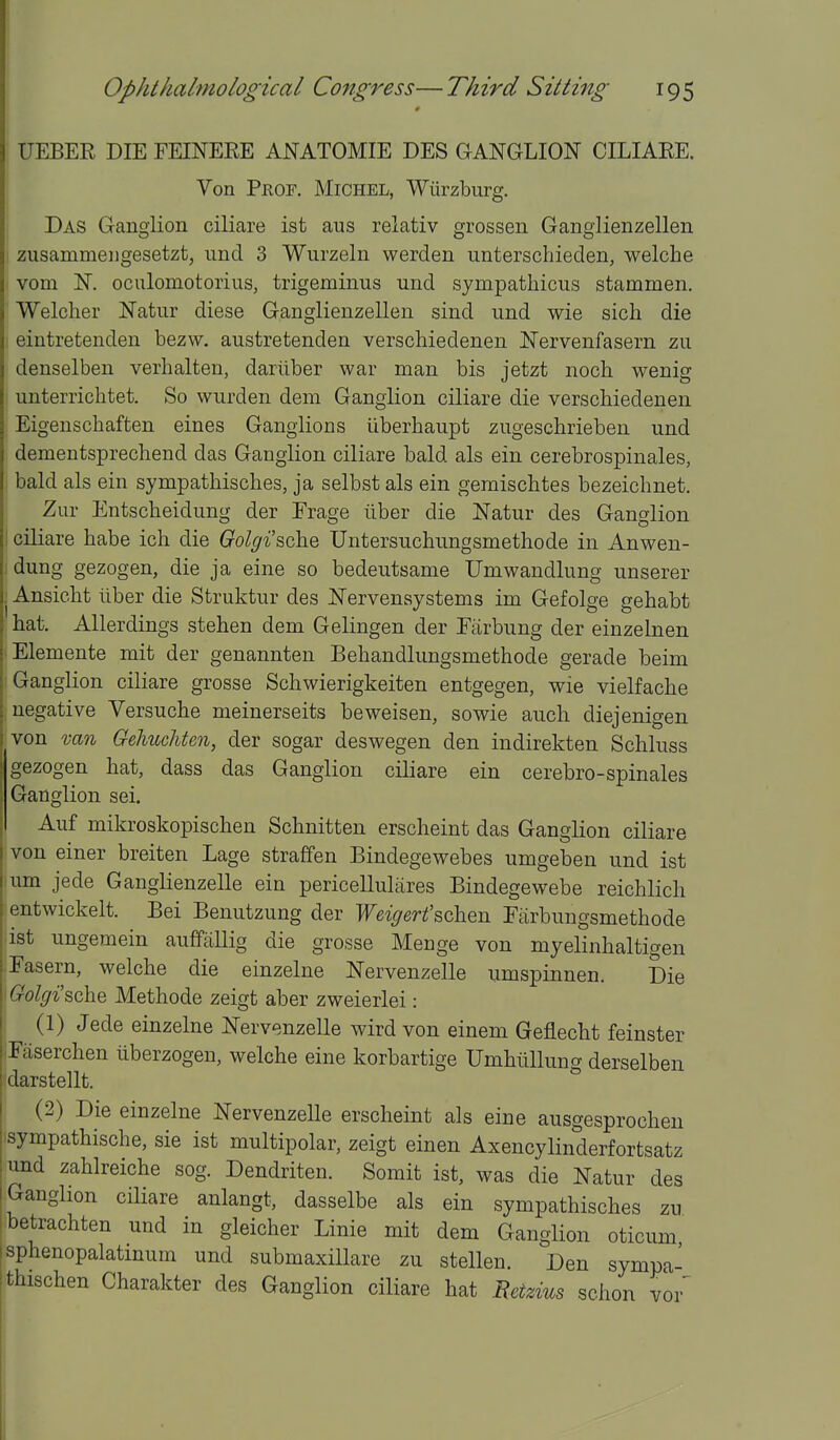 UEBER DIE FEINERE ANATOMIE DES GANGLION CILIAEE. Von Prof. Michel, Wiirzburg. Das Ganglion ciliare ist aus relativ grossen Ganglienzellen zusammeugesetzt, und 3 Wurzeln werden unterschieden, welche vom N. oculomotorius, trigeminus und sympathicus stammen, Welcher Natur diese Ganglienzellen sind und wie sich die eintretenden bezw. austretenden verschiedenen Nervenfasern zu denselben verhalten, dariiber war man bis jetzt noch wenig unterrichtet. So wurden dem Ganglion ciliare die verschiedenen Eigenschaften eines Ganglions liberhaupt zugeschrieben und dementsprechend das Ganglion ciliare bald als ein cerebrospinales, bald als ein sympathisches, ja selbst als ein gemiscbtes bezeicbnet. j Zur Entscheidung der Erage tiber die Natur des Ganglion ciliare babe ich die Golgi'sche Untersuchungsmethode in Anwen- dung gezogen, die ja eine so bedeutsame Umwandlung unserer Ansicbt iiber die Struktur des Nervensystems im Gefolge gebabt hat. AUerdings stehen dem Gelingen der Eiirbung der einzelnen Elemente mit der genannten Behandlungsmethode gerade beim Ganglion ciliare grosse Schwierigkeiten entgegen, wie vielfache negative Versuche meinerseits beweisen, sowie auch diejenigen von va7i Gelmchten, der sogar deswegen den indirekten Schluss gezogen hat, dass das Ganglion ciliare ein cerebro-spinales Ganglion sei. Auf mikroskopischen Schnitten erscheint das Ganglion ciliare von einer breiten Lage straffen Bindegewebes umgeben und ist urn jede Ganglienzelle ein pericellulares Bindegewebe reichlich ^ entwickelt. Bei Benutzung der Weigert'schen Farbungsmethode ist ungemein auffallig die grosse Menge von myelinhaltigen Fasern, welche die einzelne Nervenzelle umspinnen. Die Golgi'sche Methode zeigt aber zweierlei: (1) Jede einzelne Nervenzelle wird von einem Geflecht feinster Faserchen iiberzogen, welche eine korbartige Umhtillung derselben idarstellt. (2) Die einzelne Nervenzelle erscheint als eine ausgesprochen sympathische, sie ist multipolar, zeigt einen Axencylinderfortsatz und zahlreiche sog. Dendriten. Somit ist, was die Natur des I Ganglion ciliare anlangt, dasselbe als ein sympathisches zu betrachten und in gleicher Linie mit dem Ganglion oticum isphenopalatmum und submaxiUare zu stellen. Den sympa- ithischen Charakter des Ganglion ciliare hat Metzius schon vor' I