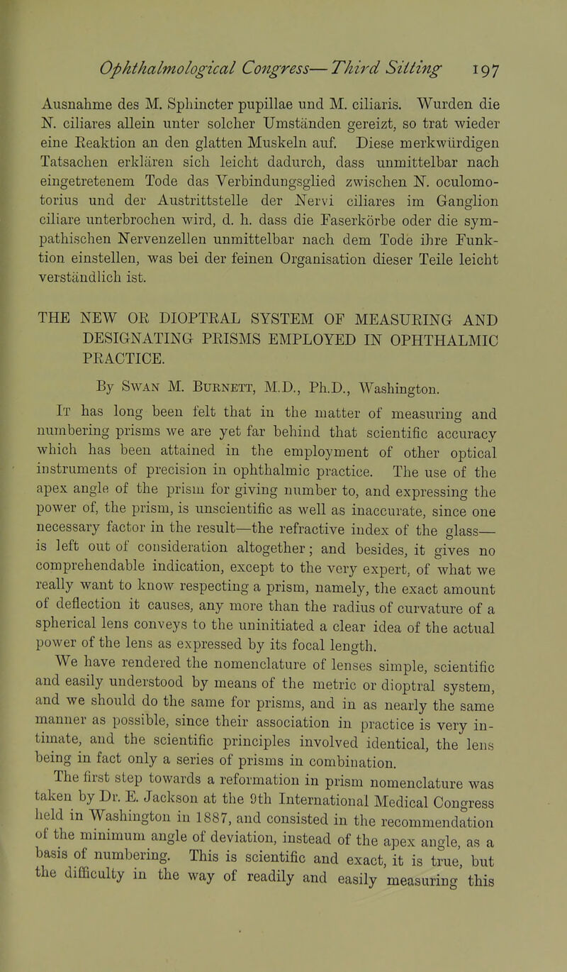 Ausnahme des M. Sphincter pupillae und M. ciliaris. Wurden die IST. ciliares allein unter soldier Umstanden gereizt, so trat wieder eine Eeaktion an den glatten Muskeln auf. Diese merkwiirdigen Tatsachen erkliiren sicli leicht dadurch, dass unmittelbar nach eingetretenem Tode das Verbindungsglied zwischen N. oculomo- torius und der Austrittstelle der Nervi ciliares im Ganglion ciliare unterbroclien wird, d. h. dass die Faserkorbe oder die sym- pathisclien Nervenzellen unmittelbar nach dem Tode ihre Punk- tion einstellen, was bei der feinen Organisation dieser Telle leicht verstandlich ist. THE NEW OR DIOPTEAL SYSTEM OF MEASUEING AND DESIGNATING PEISMS EMPLOYED IN OPHTHALMIC PEAOTICE. By Swan M. Burnett, M.D., Ph.D., Washington. It has long been felt that in the matter of measuring and numbering prisms we are yet far behind that scientific accuracy which has been attained in the employment of other optical instruments of precision in ophthalmic practice. The use of the apex angle of the prism for giving number to, and expressing the power of, the prism, is unscientific as well as inaccurate, since one necessary factor in the result—the refractive index of the glass is left out of consideration altogether; and besides, it gives no comprehendable indication, except to the very expert, of what we really want to know respecting a prism, namely, the exact amount of deflection it causes, any more than the radius of curvature of a spherical lens conveys to the uninitiated a clear idea of the actual power of the lens as expressed by its focal length. We have rendered the nomenclature of lenses simple, scientific and easily understood by means of the metric or dioptral system, and we should do the same for prisms, and in as nearly the same manner as possible, since their association in practice is very in- timate, and the scientific principles involved identical, the lens being in fact only a series of prisms in combination. The first step towards a reformation in prism nomenclature was taken by Dr. E. Jackson at the 9th International Medical Congress held in Washington in 1887, and consisted in the recommendation of the minimum angle of deviation, instead of the apex angle as a basis of numbering. This is scientific and exact, it is true', but the difficulty in the way of readily and easily measuring this