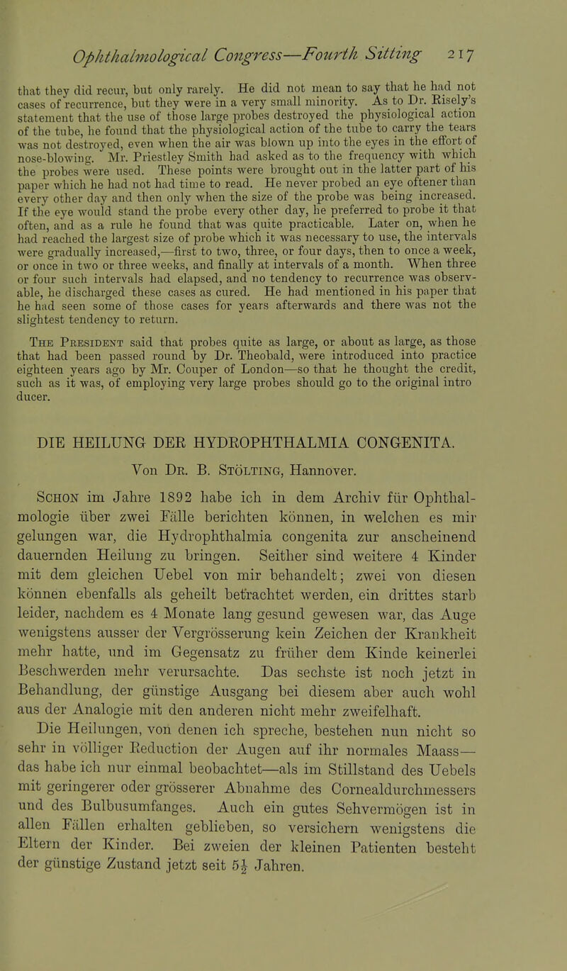 that they did recur, but only rarely. He did not mean to say that he had not cases of recurrence, but they were in a very small minority. As to Dr. Eisely's statement that the use of those large probes destroyed the physiological action of the tube, he found that the physiological action of the tube to carry the tears was not destroyed, even when the air was blown up into the eyes in the effort of nose-blowing. Mr. Priestley Smith had asked as to the frequency with which the probes were used. These points were brought out in the latter part of his paper which he had not had time to read. He never ^jrobed an eye oftener than every other day and then only when the size of the probe was being increased. If the eye would stand the probe every other day, he preferred to probe it that often, and as a rule he found that was quite practicable. Later on, when he had reached the largest size of probe which it was necessary to use, the intervals were gradually increased,—first to two, three, or four days, then to once a week, or once in two or three weeks, and finally at intervals of a month. When three or four such intervals had elapsed, and no tendency to recurrence was observ- able, he discharged these cases as cured. He had mentioned in his pnper that he had seen some of those cases for years afterwards and there was not the slightest tendency to return. The President said that probes quite as large, or about as large, as those that had been passed round by Dr. Theobald, were introduced into practice eighteen years ago by Mr. Couper of London—so that he thought the credit, such as it was, of employing very large probes should go to the original intro ducer. DIE HEILUNG DER HYDROPHTHALMIA CONGENITA. Von Dk. B. Stolting, Hannover. SCHON im Jahre 1892 habe ich in dem Archiv fiir Ophthal- mologie iiber zwei Eiille berichten konnen, in welchen es mii- gelungen war, die Hydrophthalmia congenita zur anscheinend dauernden Heilung zu bringen. Seither sind weitere 4 Kinder mit dem gleichen Uebel von mir behandelt; zwei von diesen konnen ebenfalls als geheilt befrachtet werden, ein drittes starb leider, nachdem es 4 Monate lang gesund gewesen war, das Auge wenigstens ausser der Vergrosserung kein Zeiclien der Krankheit mehr hatte, imd im Gegensatz zu friiher dem Kinde keinerlei Beschwerden mehr veriirsachte. Das sechste ist noch jetzt in Behandlung, der giinstige Aiisgang bei diesem aber auch wolil ans der Analogic mit den anderen nicht mehr zweifelhaft. Die Heilungen, von denen ich spreche, bestehen mm nicht so sehr in volliger Reduction der Augen auf ihr normales Maass— das habe ich nur einmal beobachtet—als im Stillstand des Uebels mit geringerer oder grosserer Abnahme des Cornealdurchmessers und des Bulbusumfanges. Auch ein gates Sehvermogen ist in alien Fallen erhalten geblieben, so versichern wenigstens die Eltern der Kinder. Bei zweien der kleinen Patienten besteht der gtinstige Zustand jetzt seit 5^ Jahren.