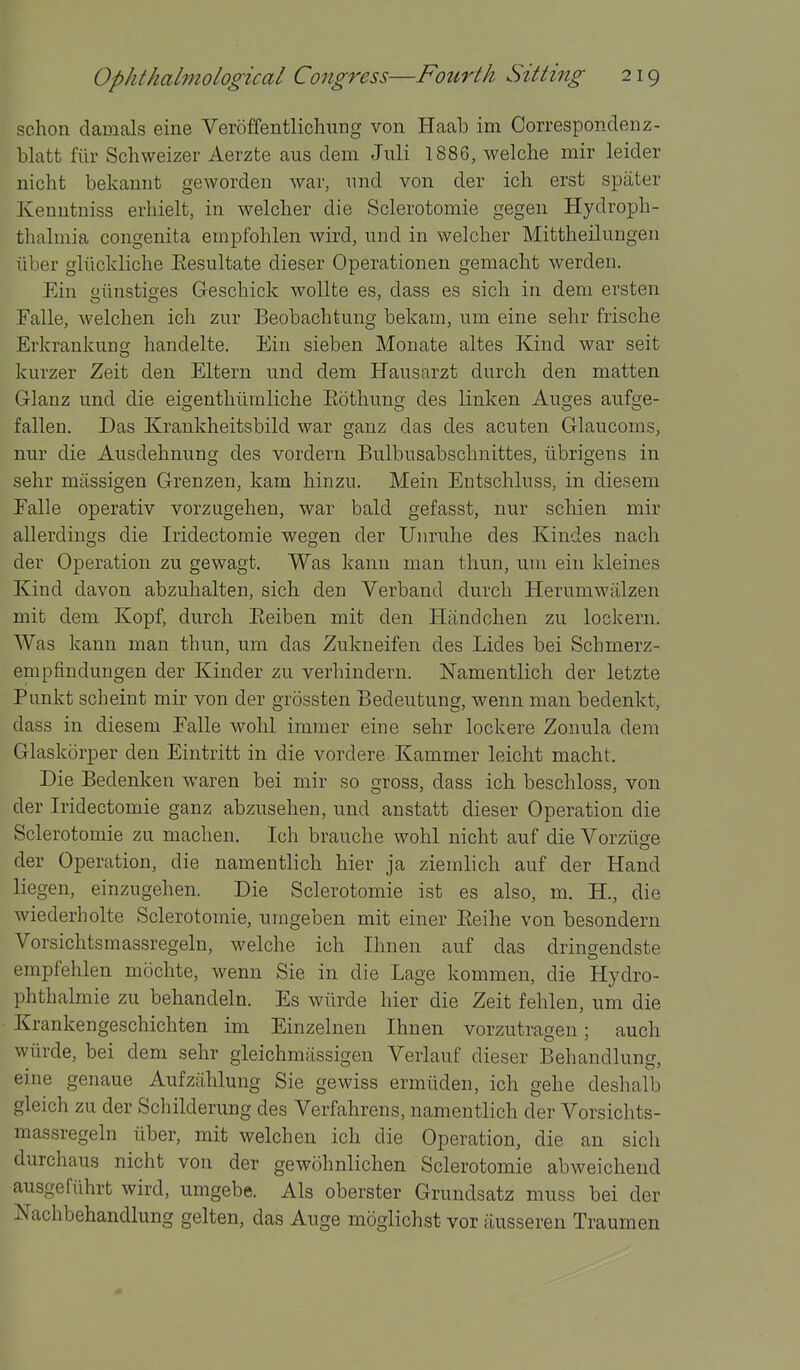 schon damals eine Veroffentlicliiing von Haab im Correspondenz- blatt fiir Schweizer Aerzte aus dem Jiili 1886, welche mir leider nicht bekaniit geworden war, nnd von der ich erst spater Kenutniss erhielt, in welcher die Sclerotomie gegen Hydroph- thalmia congenita empfohlen wird, und in welcher Mittheilungen iiber glilcldiche Eesultate dieser Operationen gemacht werden. Ein oiinstio-es Geschick wollte es, dass es sich in dem ersten Falle, welchen ich zur Beobachtung bekam, um eine sehr frische ErkranknnQ- handelte. Ein sieben Monate altes Kind war seit kurzer Zeit den Eltern und dem Hausarzt durch den matten Glanz und die eigenthlimliche Eothung des linken Auges aufge- falien. Das Krankheitsbild war ganz das des acuten Glaucoms, nur die Ausdehnung des vordern Bulbusabschnittes, librigens in sehr massigen Grenzen, kam hinzu. Mein Entschluss, in diesem Falle operativ vorzugehen, war bald gefasst, nur schien mir allerdings die Iridectoraie wegen der Uiiruhe des Kindes nach der Operation zu gewagt. Was kanu man thun, um ein kleines Kind davon abzuhalten, sich den Verband durch Herumwiilzen mit dem Kopf, durch Eeiben mit den Htindchen zu lockern. Was kann man thun, um das Zukneifen des Lides bei Schmerz- empfindungen der Kinder zu verhindern. Namentlich der letzte Punkt scheint mir von der grossten Bedeutung, wenn man bedenkt, dass in diesem Falle wohl immer eine sehr lockere Zonula dem Glaskorper den Eintritt in die vordere Kammer leicht macht. Die Bedenken waren bei mir so gross, dass ich beschloss, von der Iridectomie ganz abzusehen, und anstatt dieser Operation die Sclerotomie zu machen. Ich brauche wohl nicht auf die Vorziige der Operation, die namentlich hier ja ziemlich auf der Hand liegen, einzugehen. Die Sclerotomie ist es also, m. H., die wiederholte Sclerotomie, umgeben mit einer Eeihe von besondern Vorsichtsmassregeln, welche ich Ihnen auf das drinaendste empfehlen mochte, wenn Sie in die Lage kommen, die Hydro- phthalmie zu behandeln. Es wiirde hier die Zeit fehlen, um die Krankengeschichten im Einzelnen Ihnen vorzutragen; auch wiirde, bei dem sehr gleichmassigen Verlauf dieser Behandlung, eine genaue Aufziihlung Sie gewiss ermiiden, ich gehe deshalb gleich zu der Schilderung des Verfahrens, namentlich der Vorsichts- massregeln iiber, mit welchen ich die Operation, die an sich durchaus nicht von der gewohnlichen Sclerotomie abweichend ausgefiihrt wird, umgebe. Als oberster Grundsatz muss bei der Nachbehandlung gelten, das Auge moglichst vor iiusseren Traumen